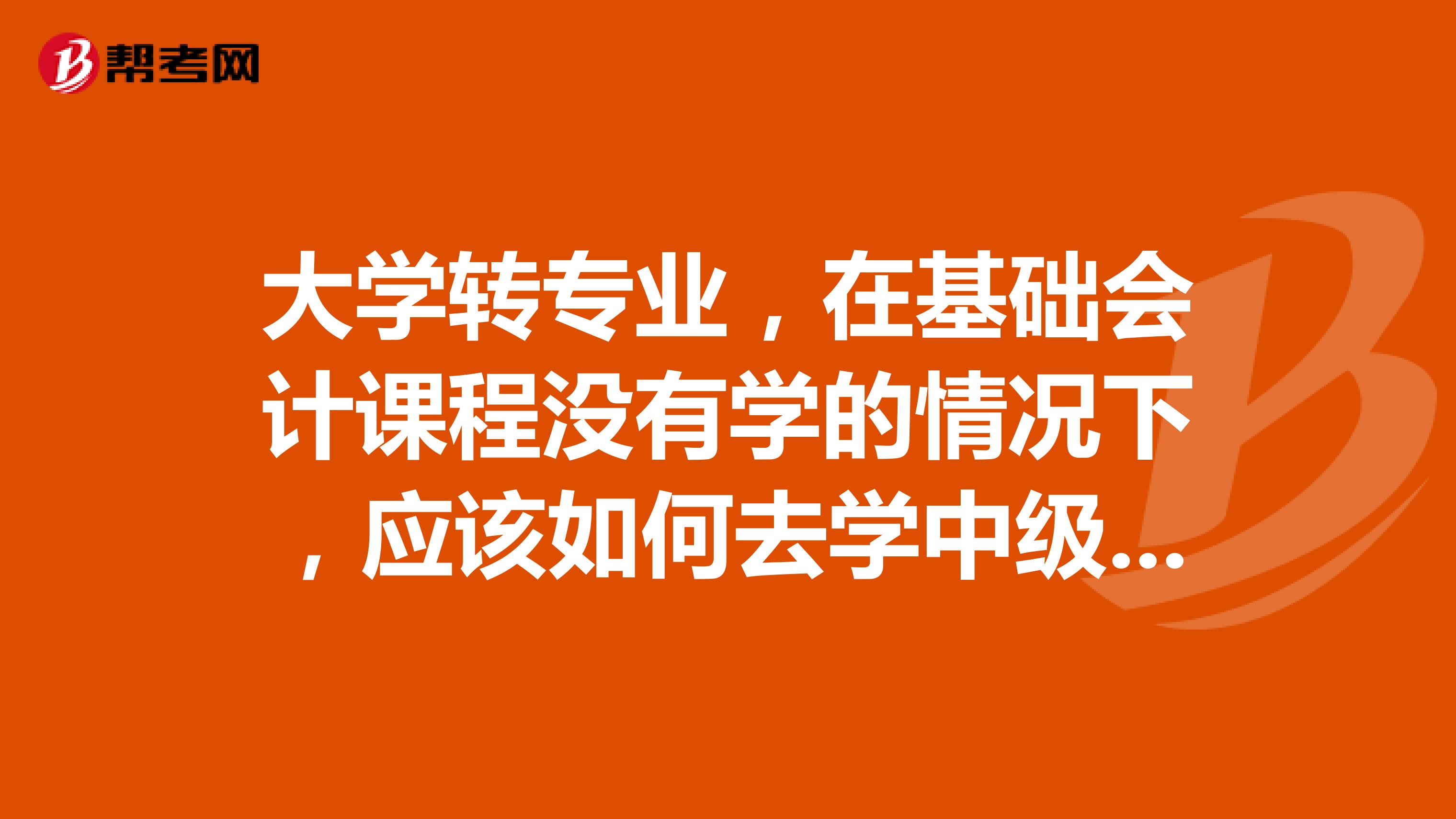 大学转专业，在基础会计课程没有学的情况下，应该如何去学中级财务会计这个课程。希望有人给一些好的建议