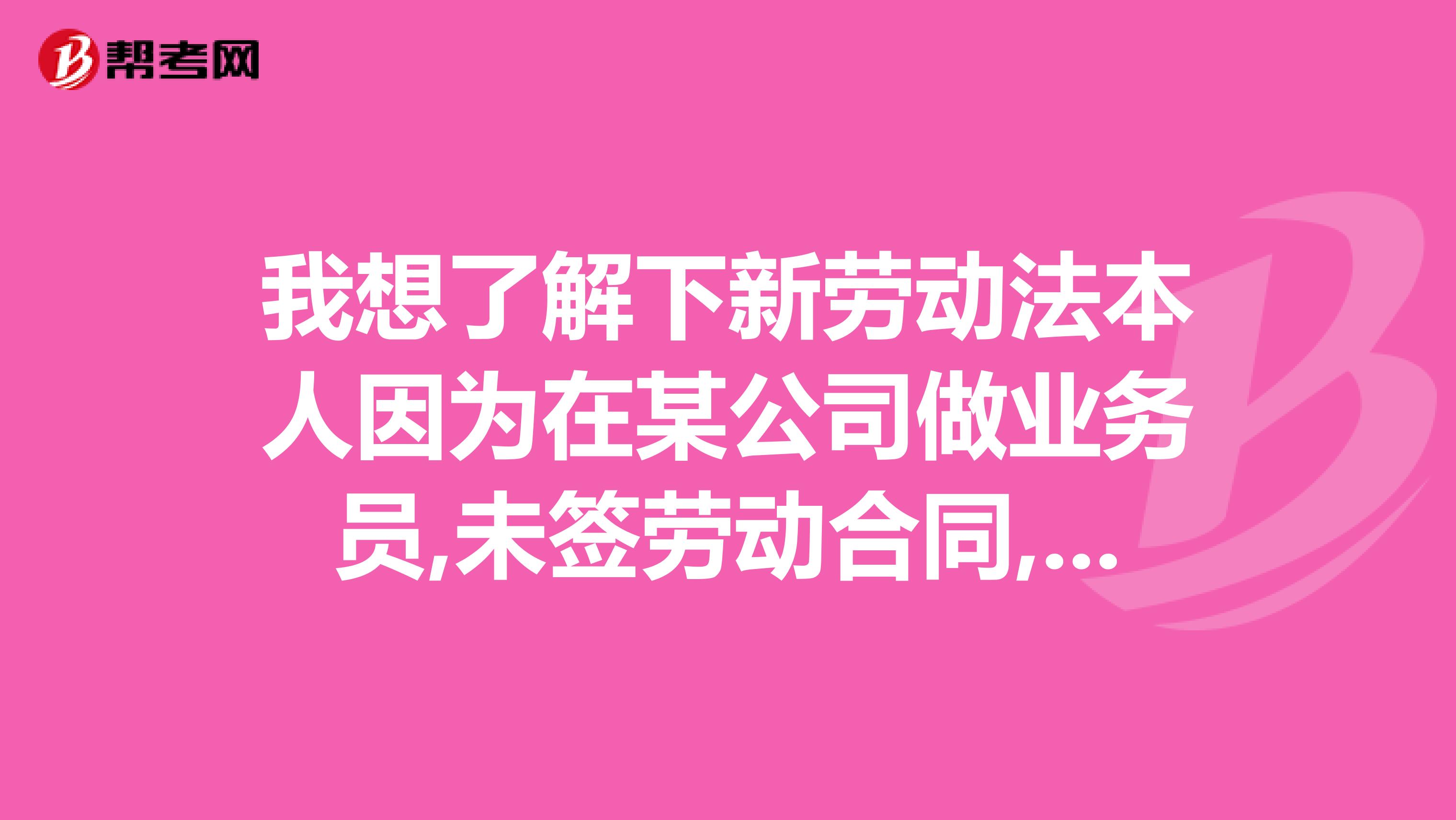 我想了解下新劳动法本人因为在某公司做业务员,未签劳动合同,工资是底薪加提成