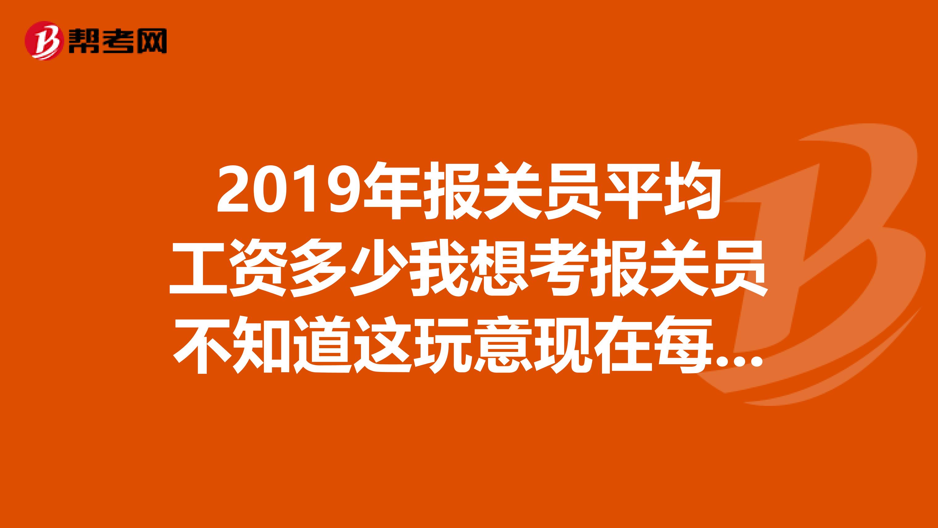 2019年报关员平均工资多少我想考报关员不知道这玩意现在每个月能挣多少钱啊