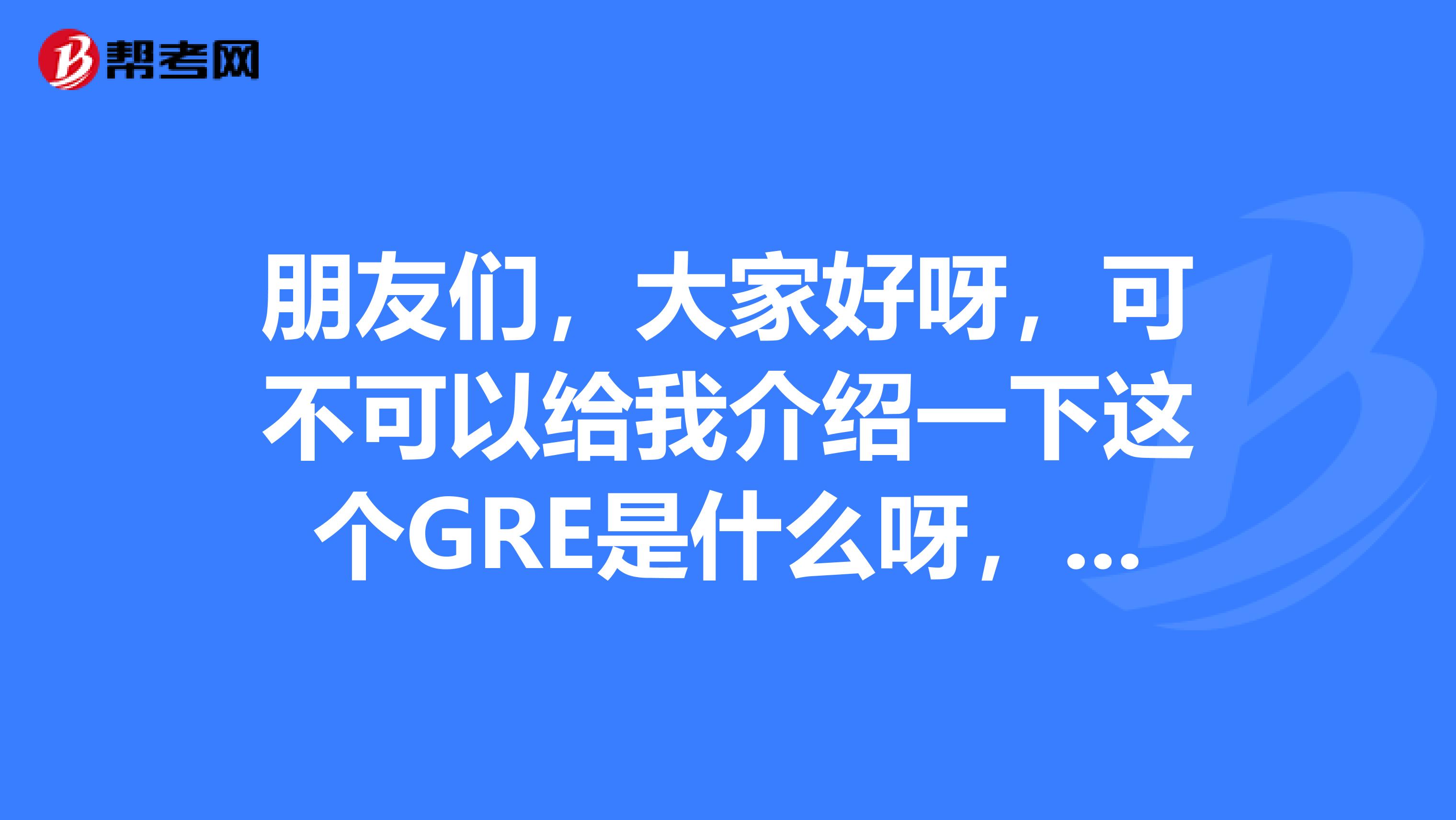 朋友们,大家好呀,可不可以给我介绍一下这个GRE是什么呀,有什么用呢。周边的人都在说这个
