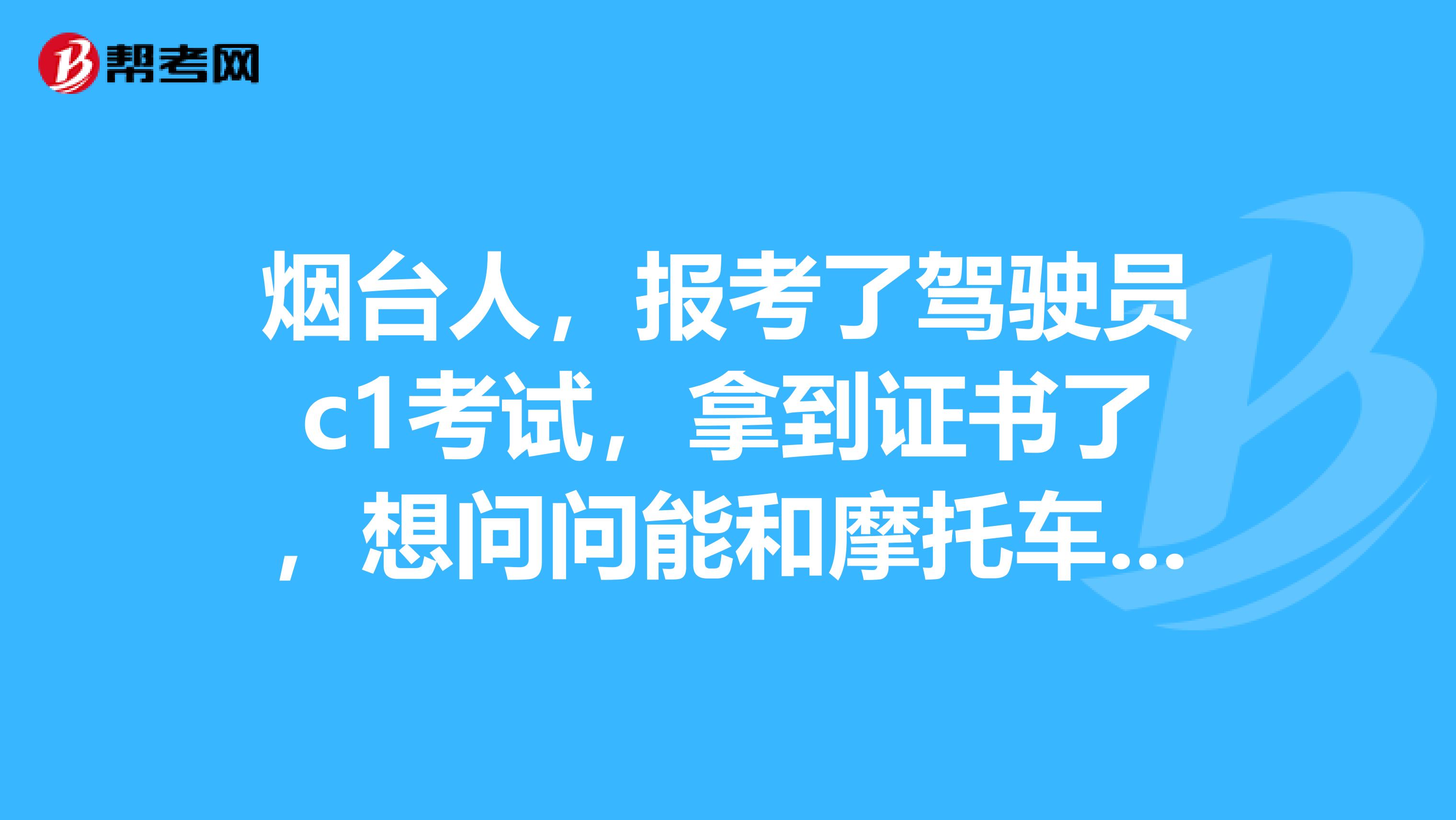 烟台人，报考了驾驶员c1考试，拿到证书了，想问问能和摩托车驾驶证同时考取吗？