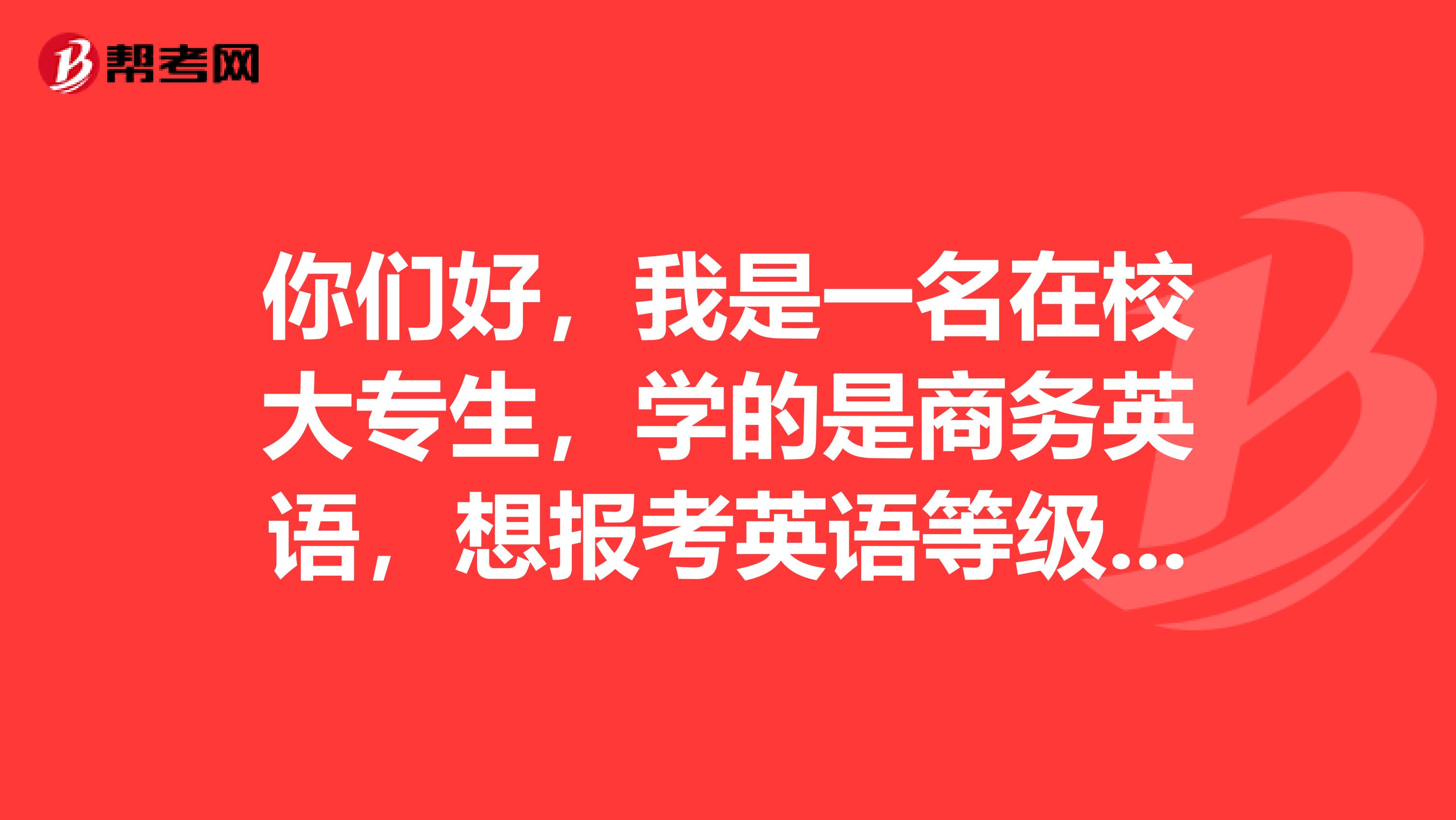 你们好,我是一名在校大专生,学的是商务英语,想报考英语等级考试,不知报哪种好??请赐教!!谢谢!!