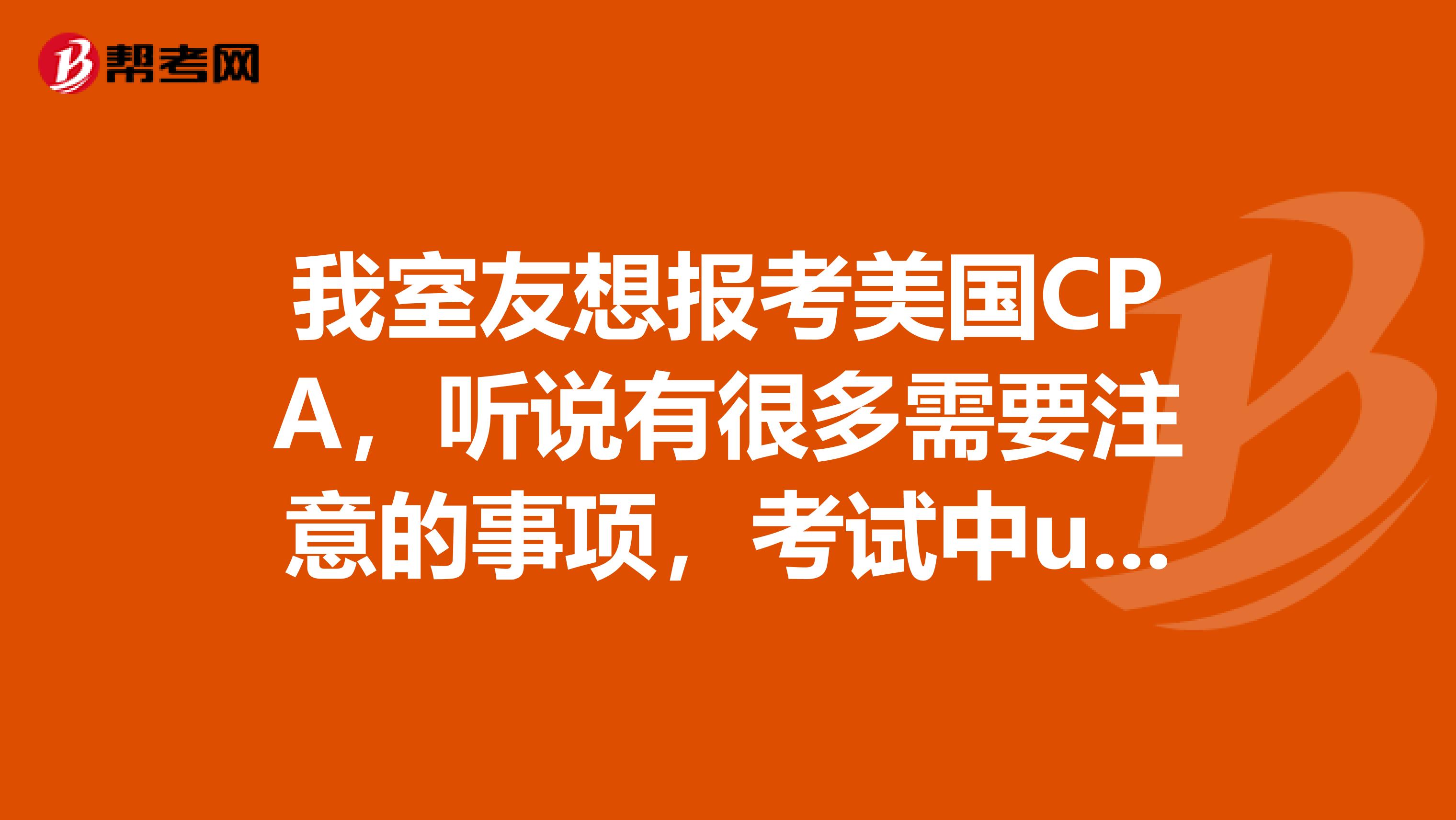 我室友想报考美国CPA,听说有很多需要注意的事项,考试中u具体有哪些问题是值得注意的呢?