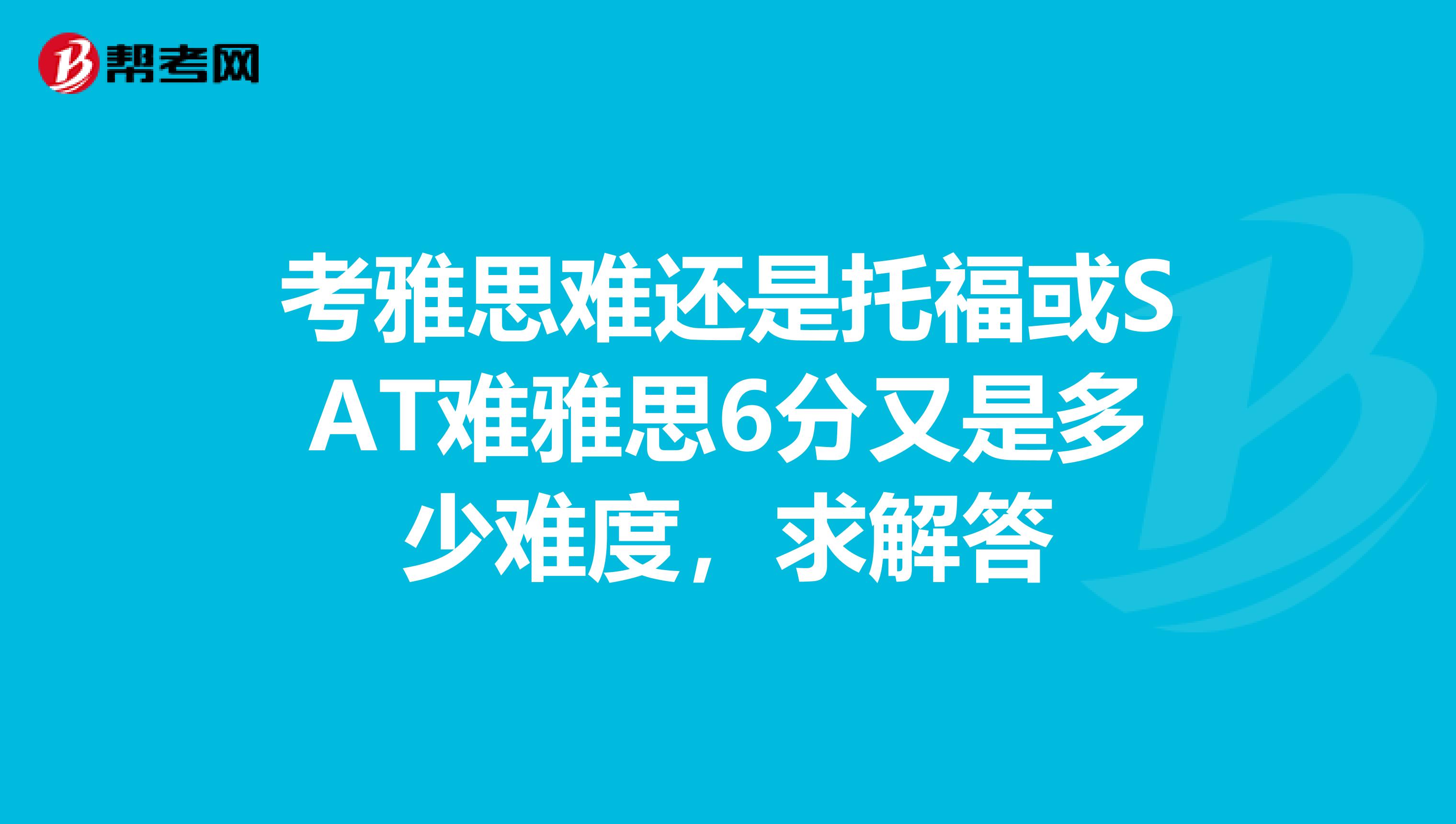 考雅思難還是托?；騍AT難雅思6分又是多少難度，求解答