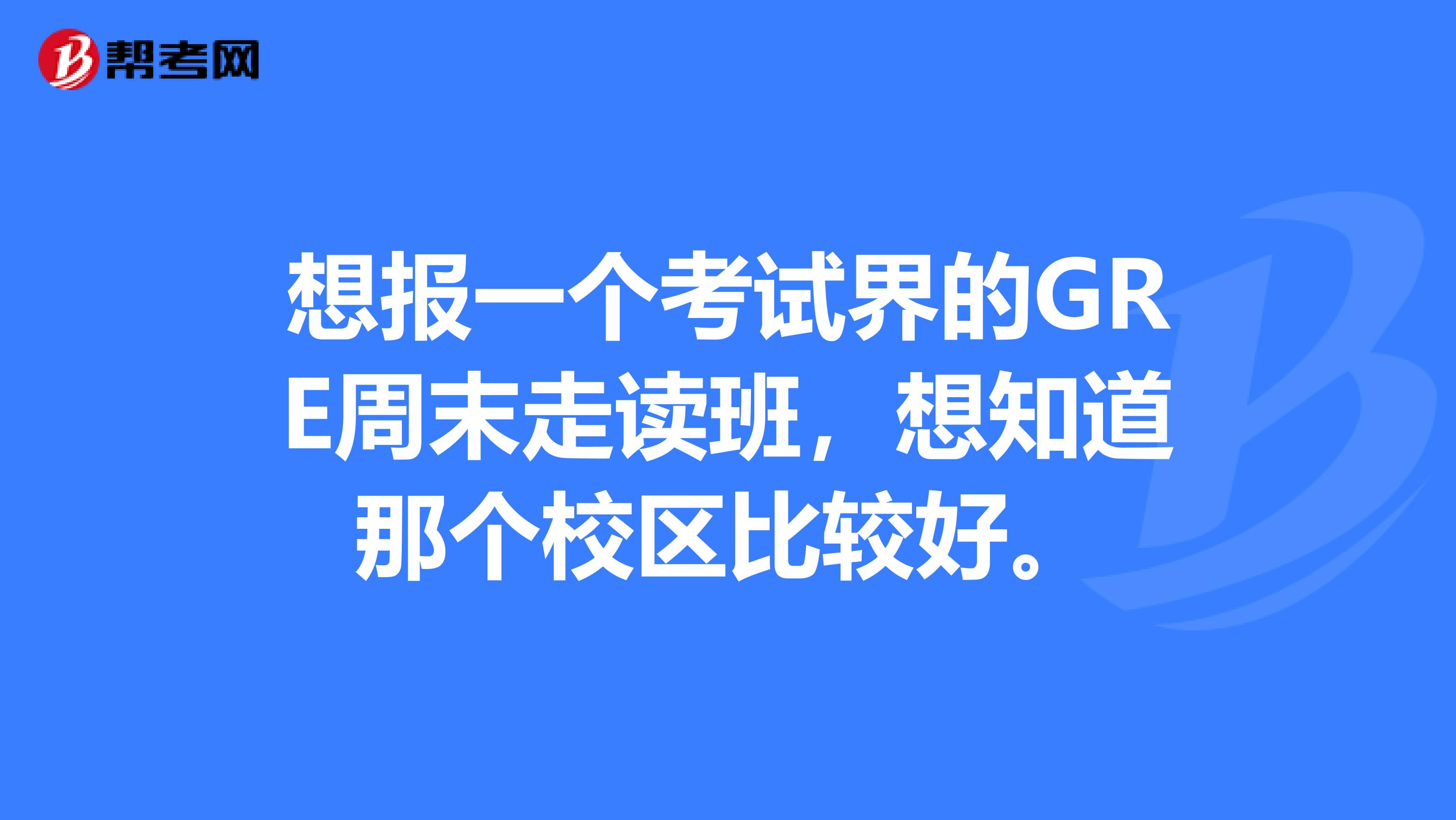 想报一个考试界的GRE周末走读班,想知道那个校区比较好。