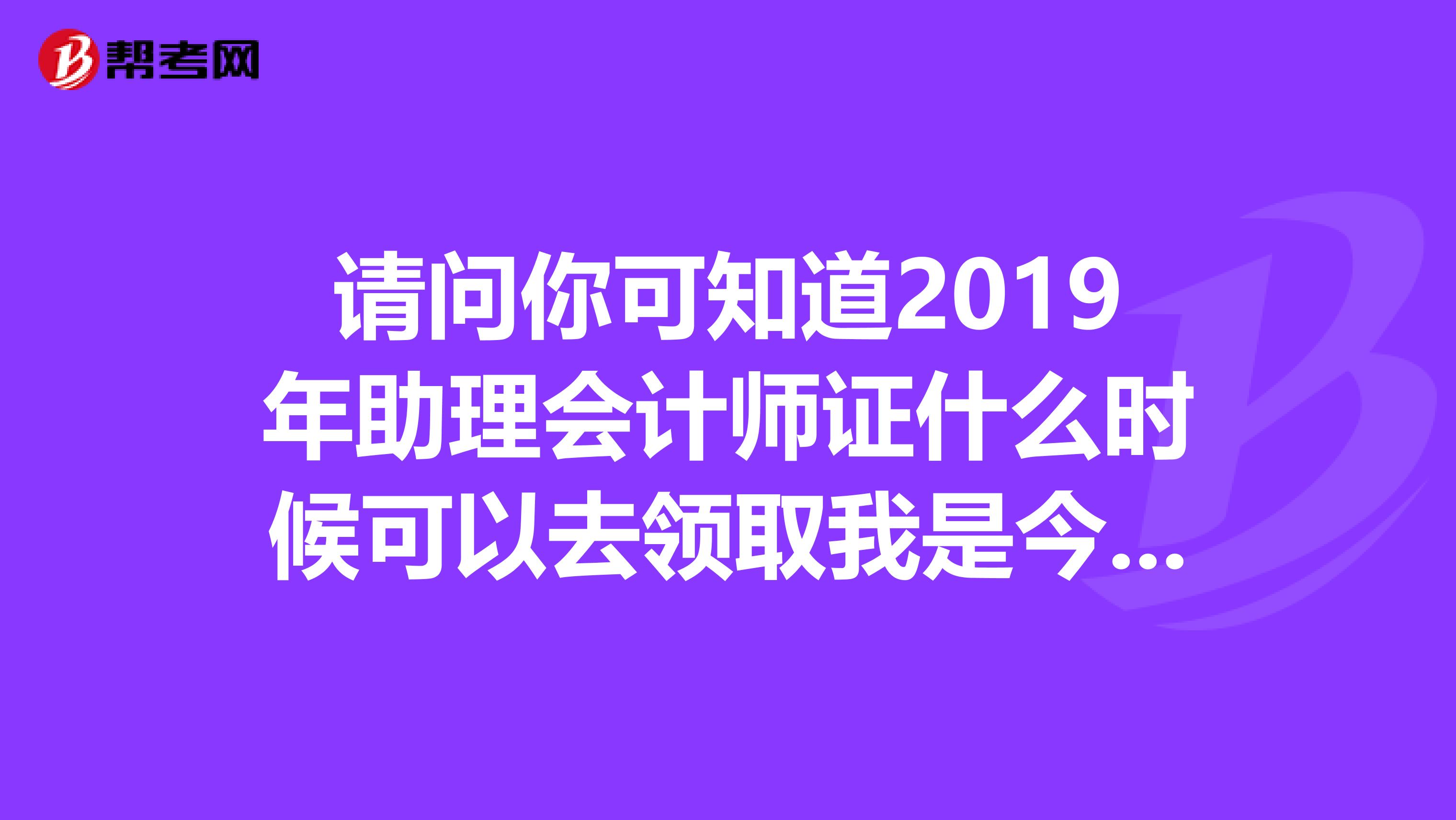請(qǐng)問(wèn)你可知道2019年助理會(huì)計(jì)師證什么時(shí)候可以去領(lǐng)取我是今年才考過(guò)的在宿州考的