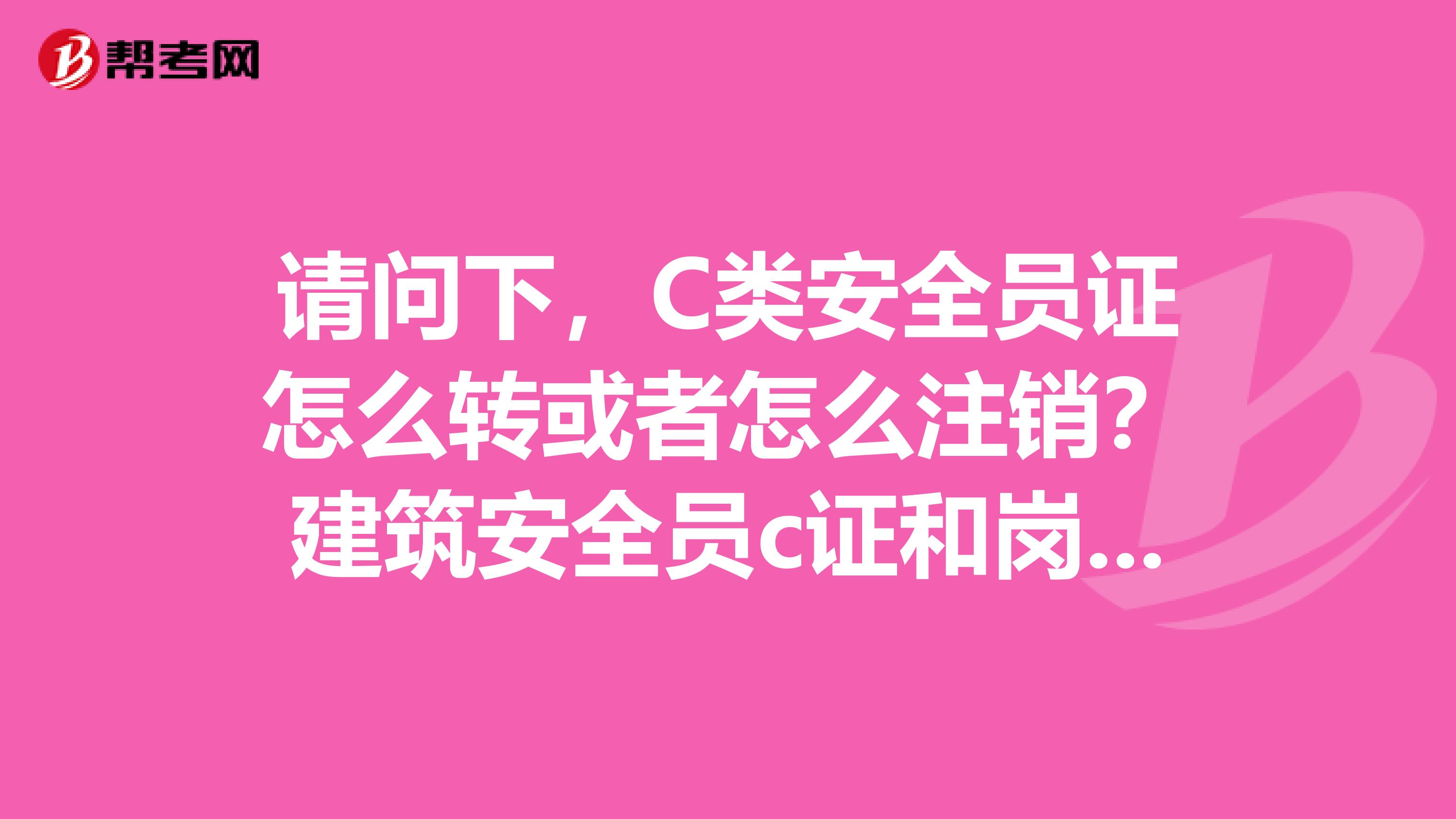 请问下,C类安全员证怎么转或者怎么注销?建筑安全员c证和岗位证书有什么不同?不知这个安全员C证能否全国通用?