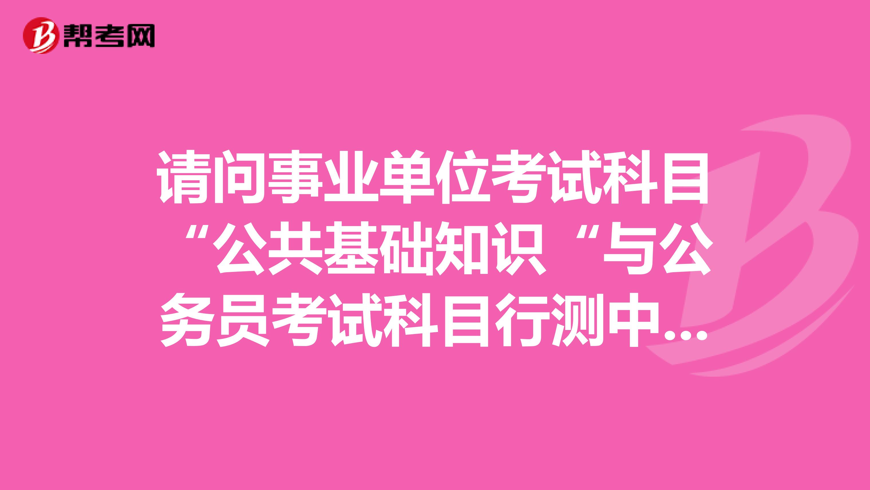 请问事业单位考试科目“公共基础知识“与公务员考试科目行测中的常识判断有区别吗