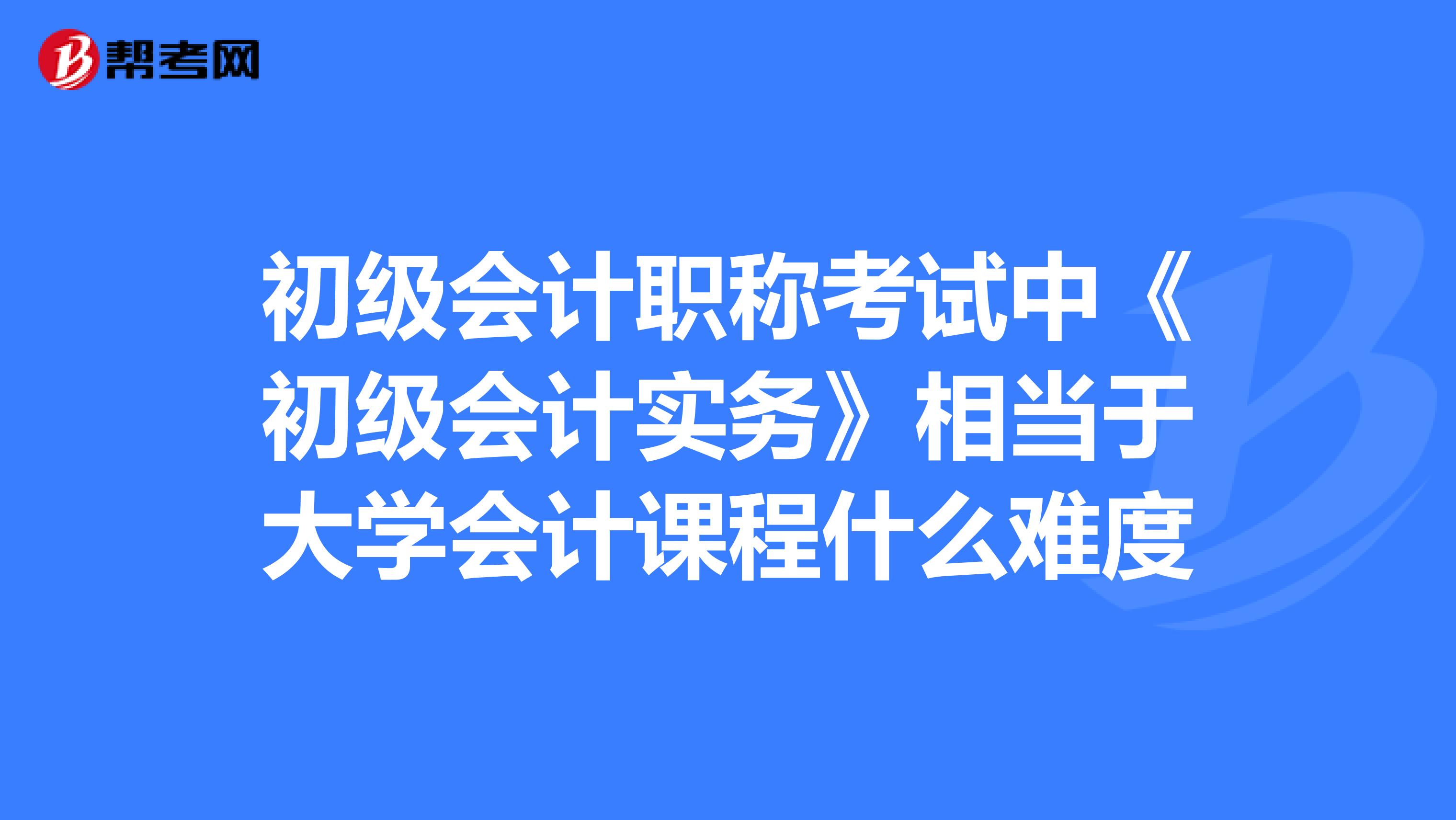 初级会计职称考试中《初级会计实务》相当于大学会计课程什么难度