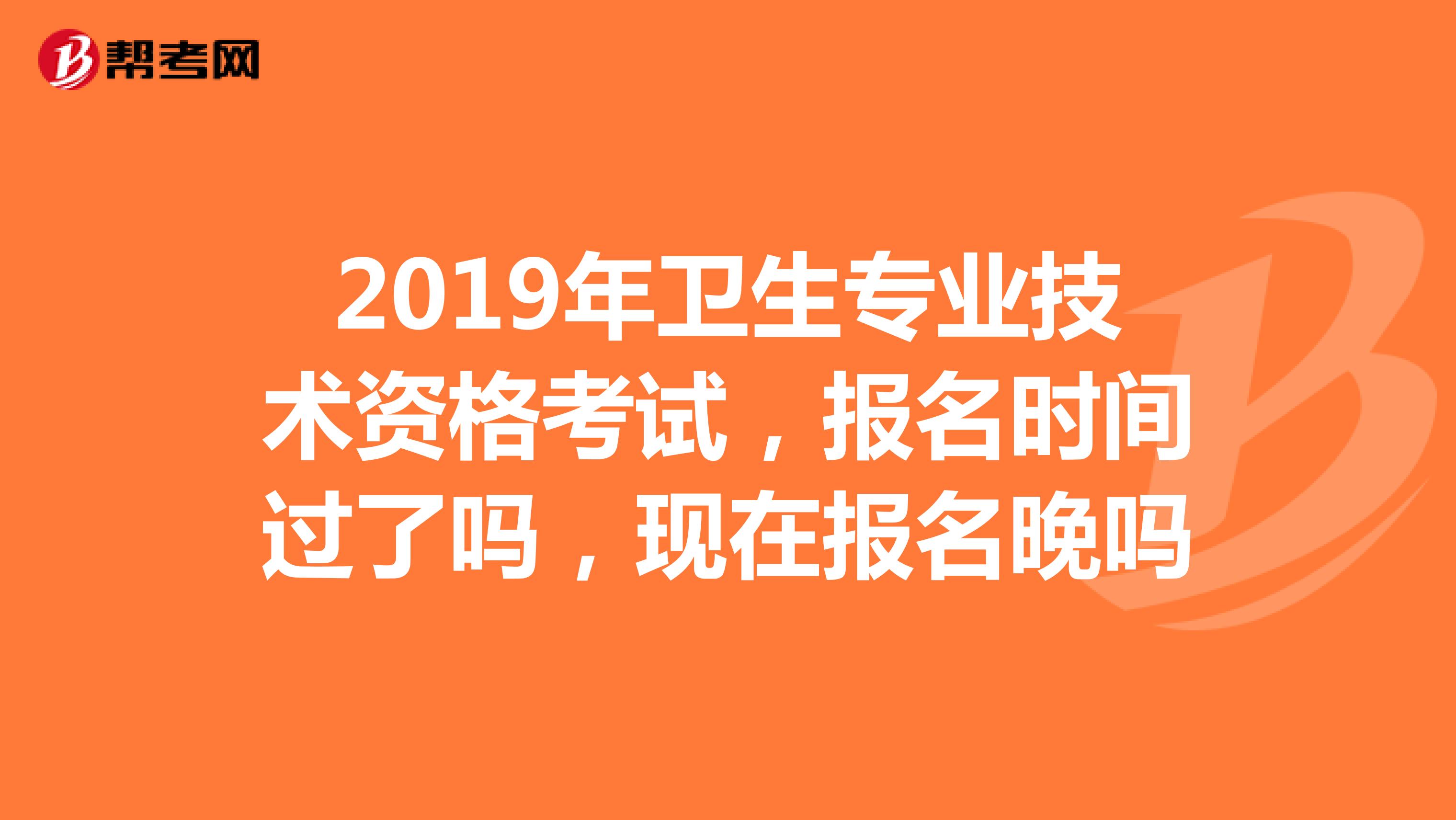 2019年卫生专业技术资格考试,报名时间过了吗,现在报名晚吗