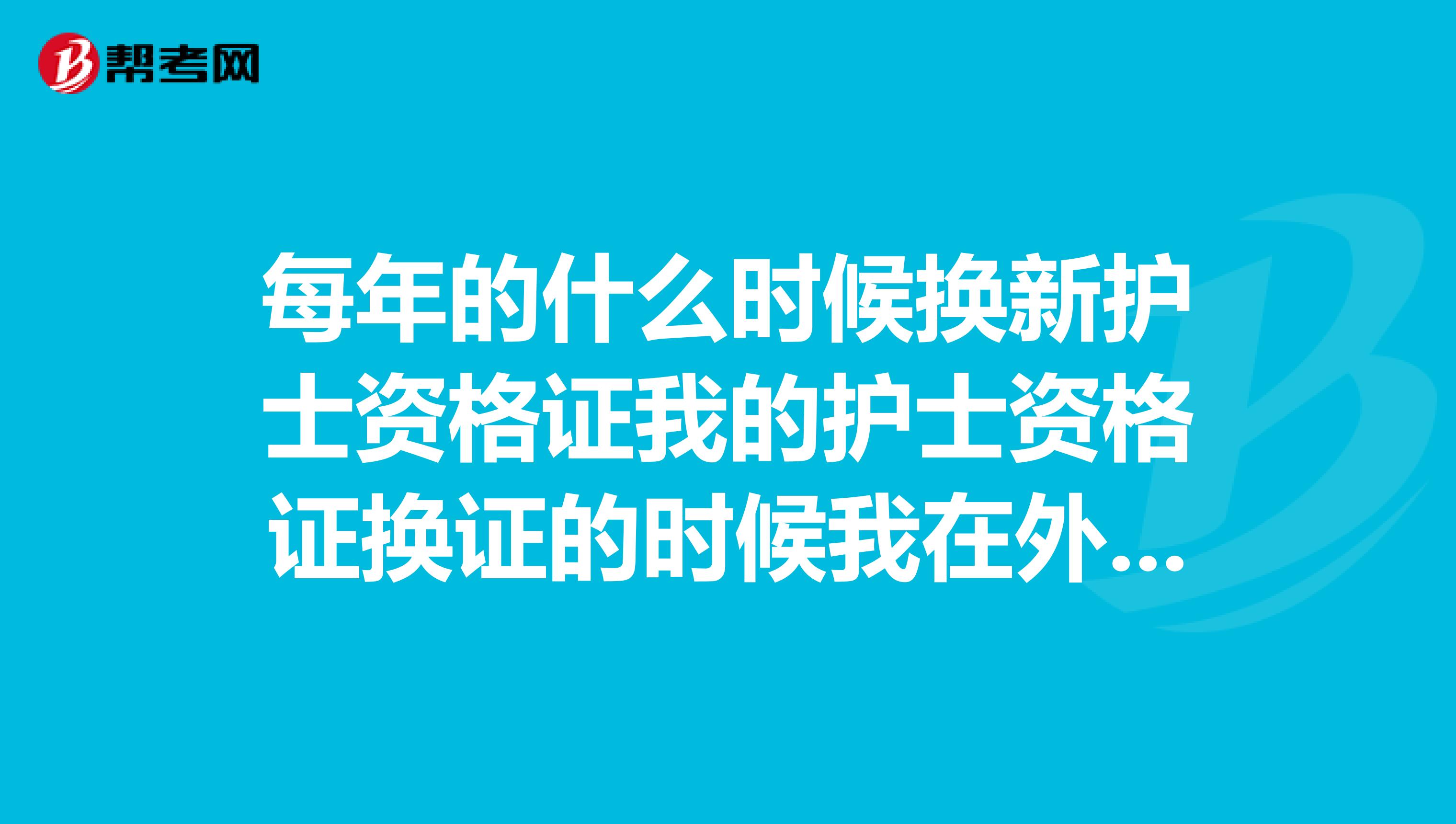 每年的什么时候换新护士资格证我的护士资格证换证的时候我在外地呢。我想请问需不需要重新再考,或者重新