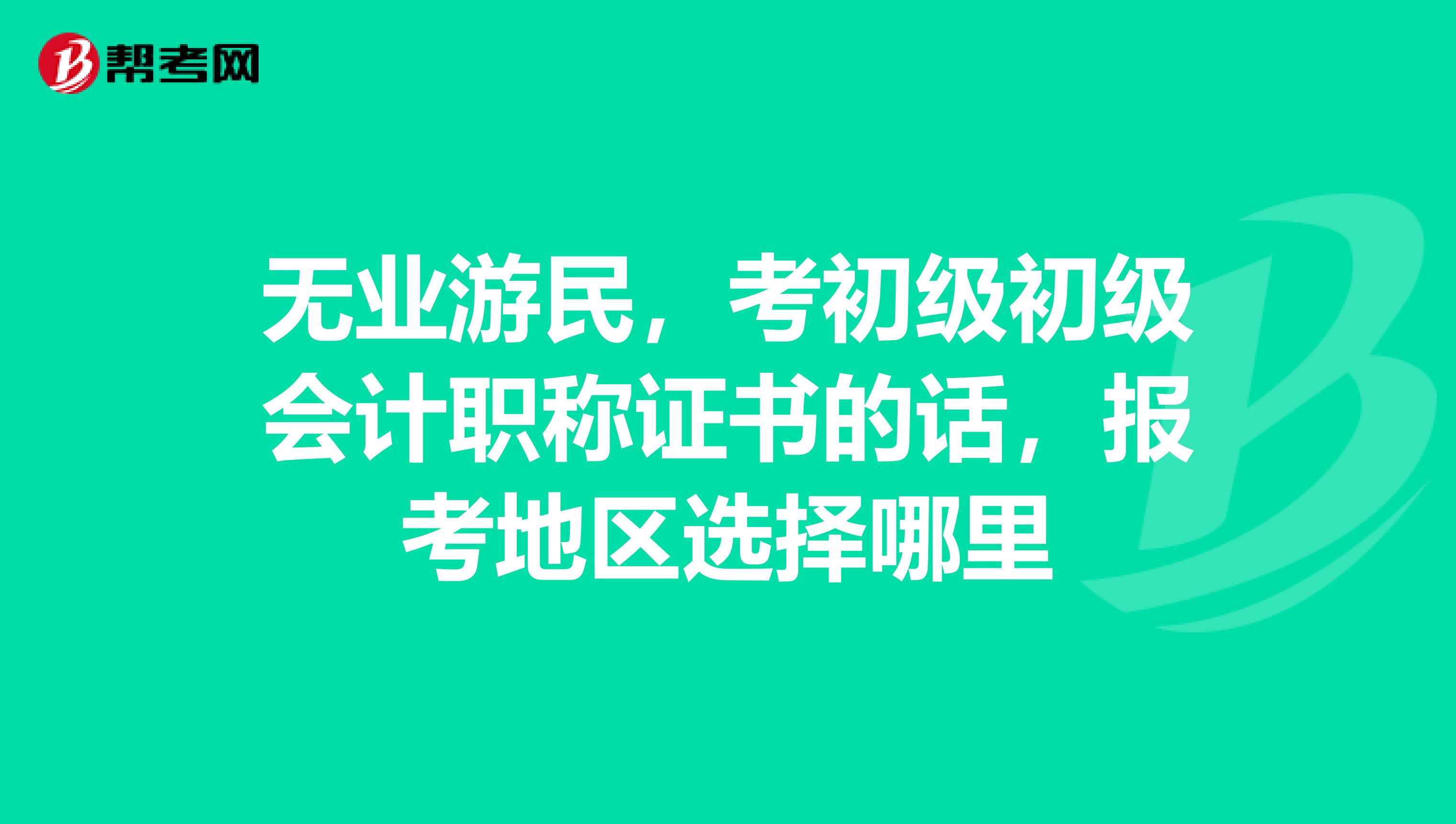 无业游民，考初级初级会计职称证书的话，报考地区选择哪里