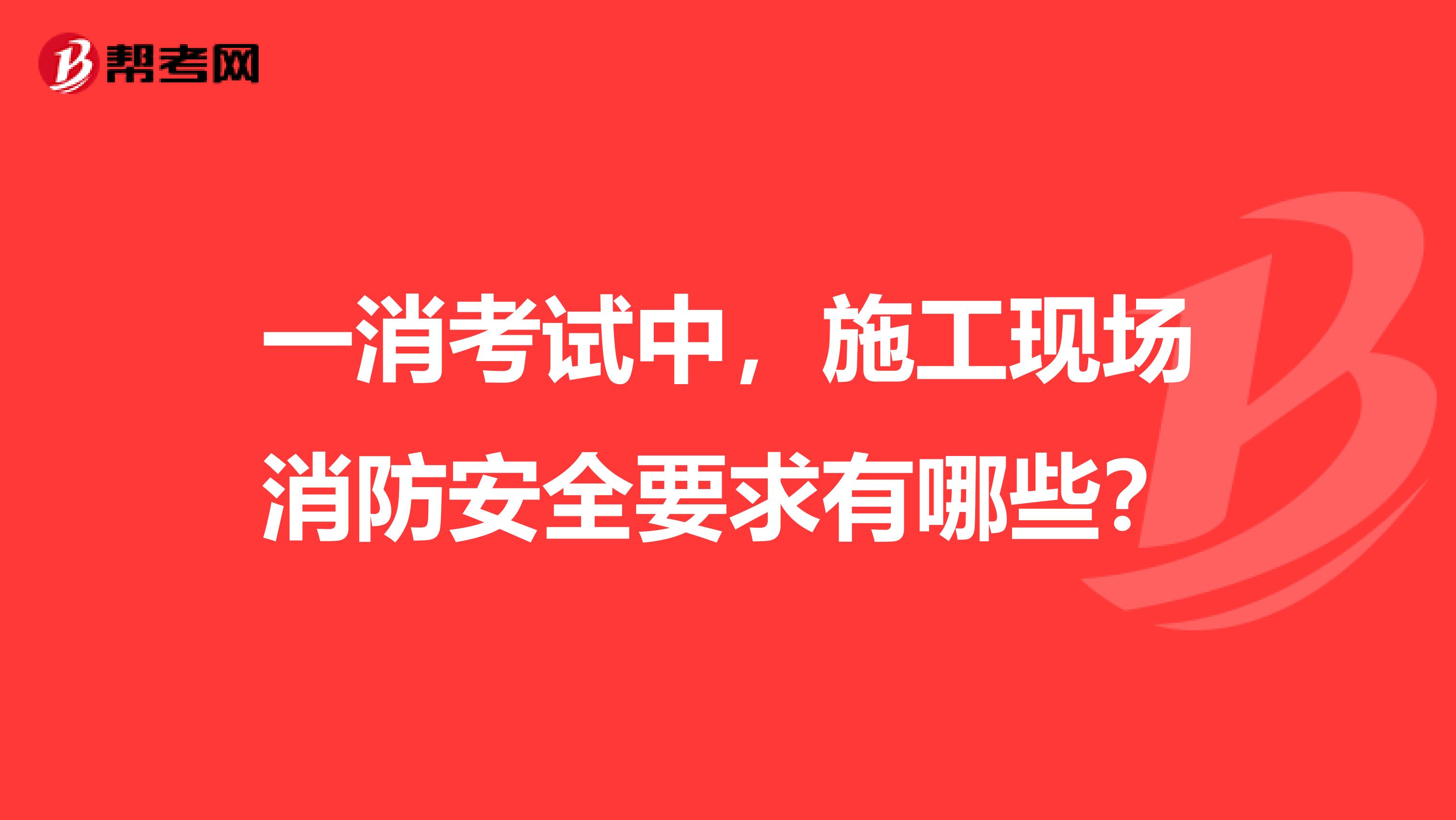 一消考试中,施工现场消防安全要求有哪些?
