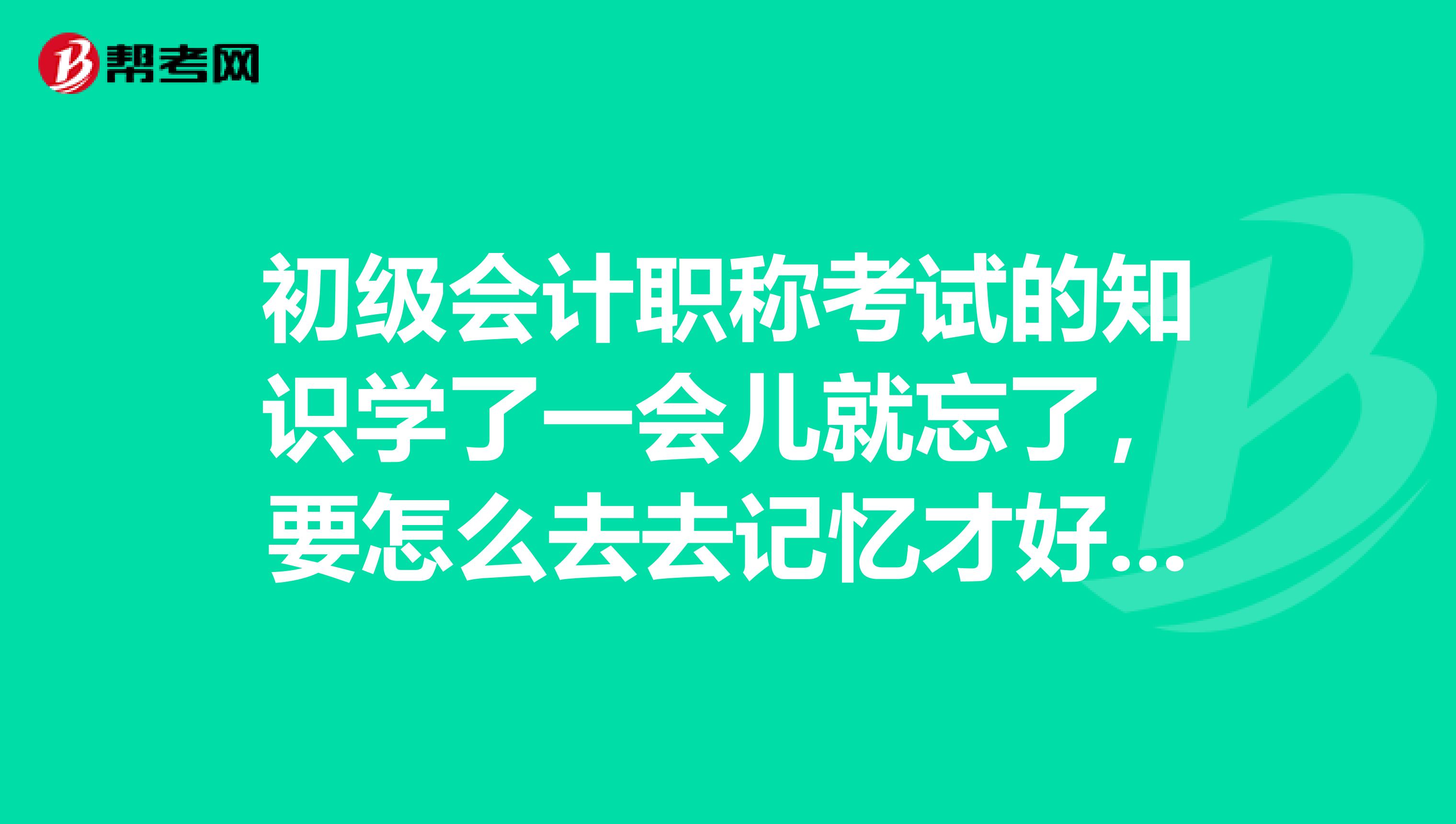 初级会计职称考试的知识学了一会儿就忘了,要怎么去去记忆才好啊?