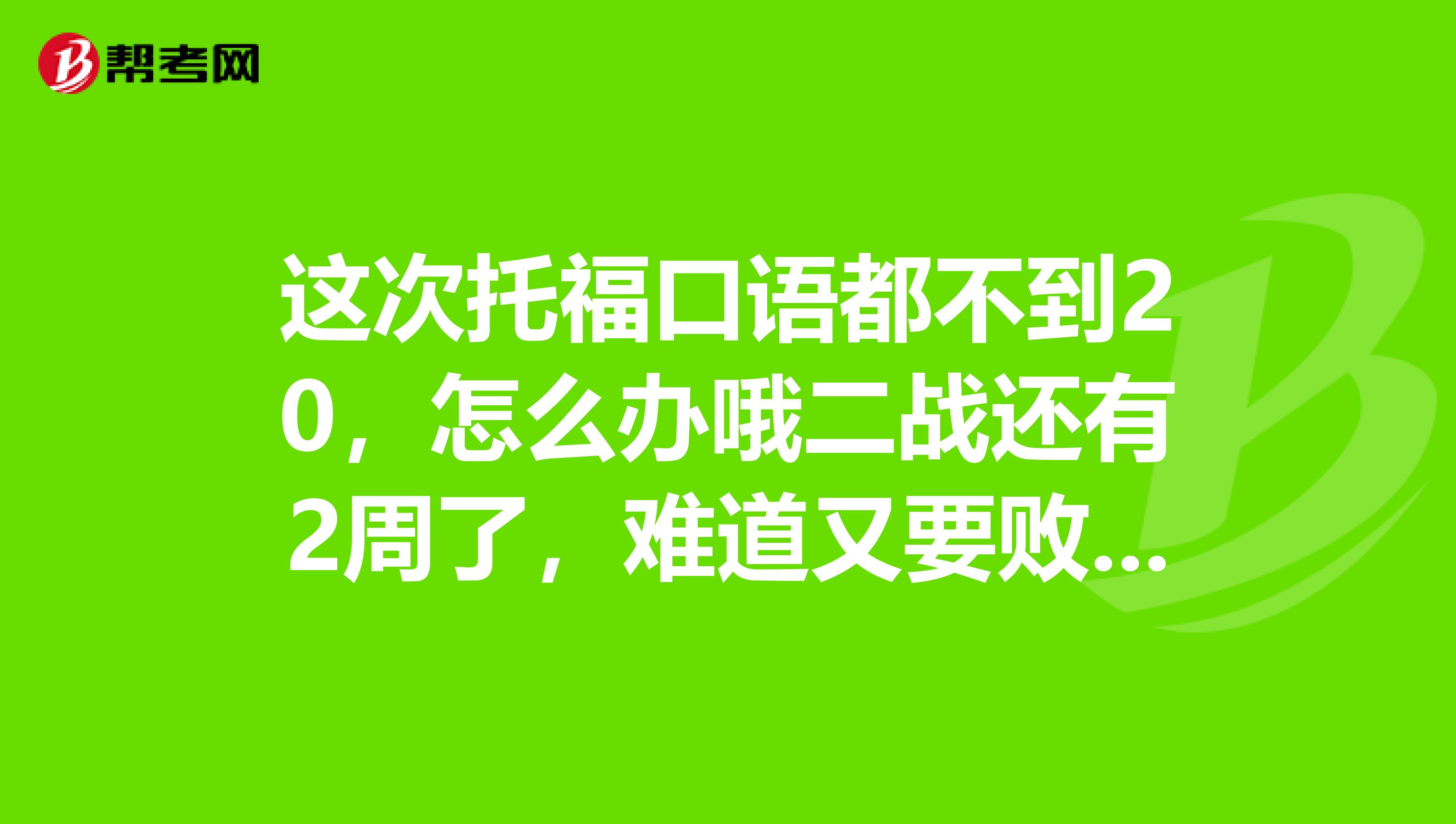 这次托福口语都不到20,怎么办哦二战还有2周了,难道又要败在口语上