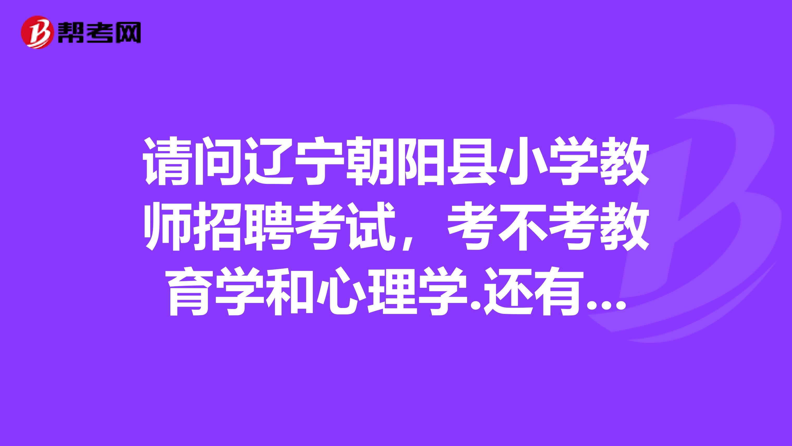 请问辽宁朝阳县小学教师招聘考试,考不考教育学和心理学.还有都需要考哪些内容在哪里能看到往年的考试题