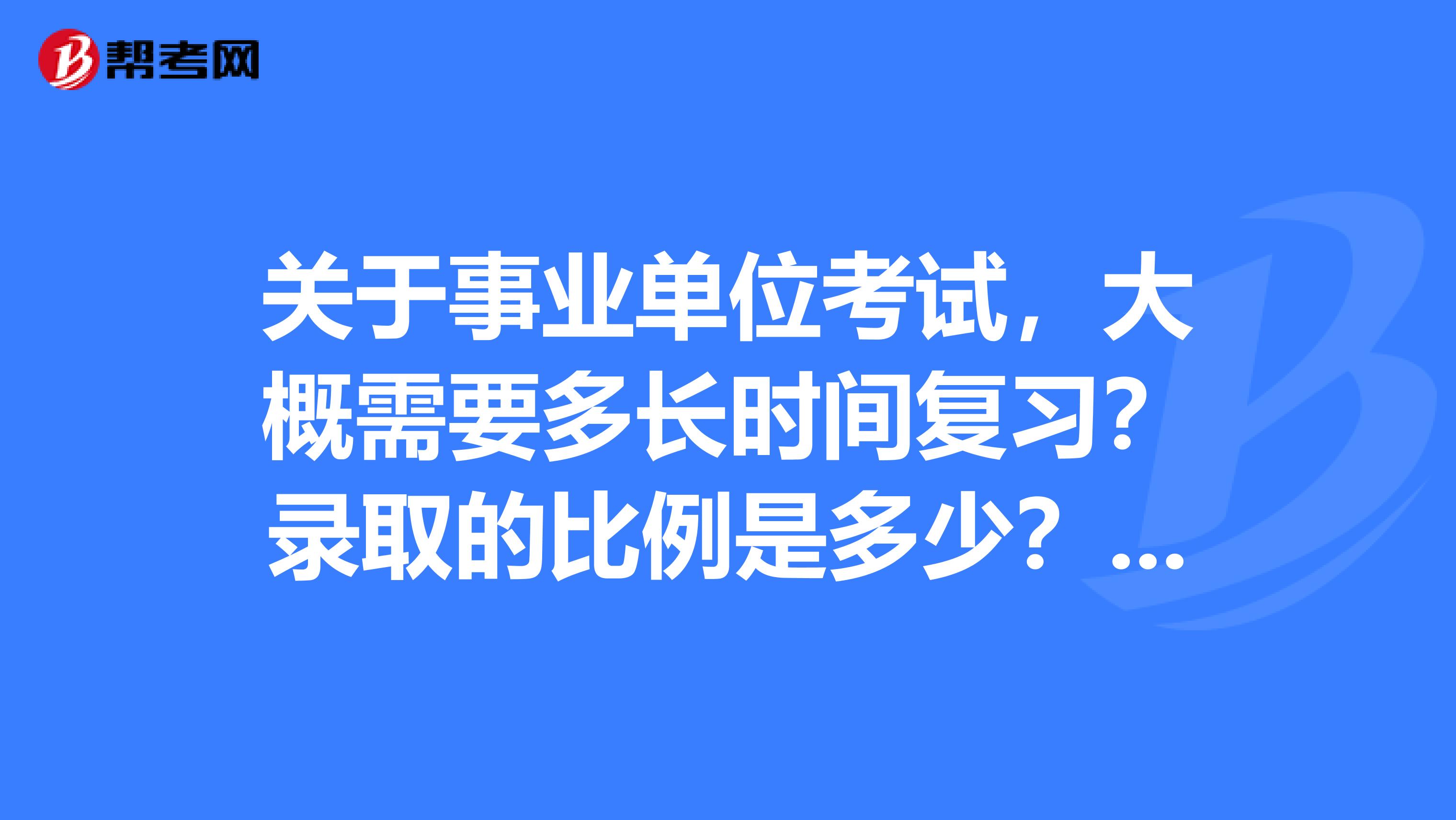关于事业单位考试,大概需要多长时间复习?录取的比例是多少?和公务员相比呢?拜托,请具体点,谢谢