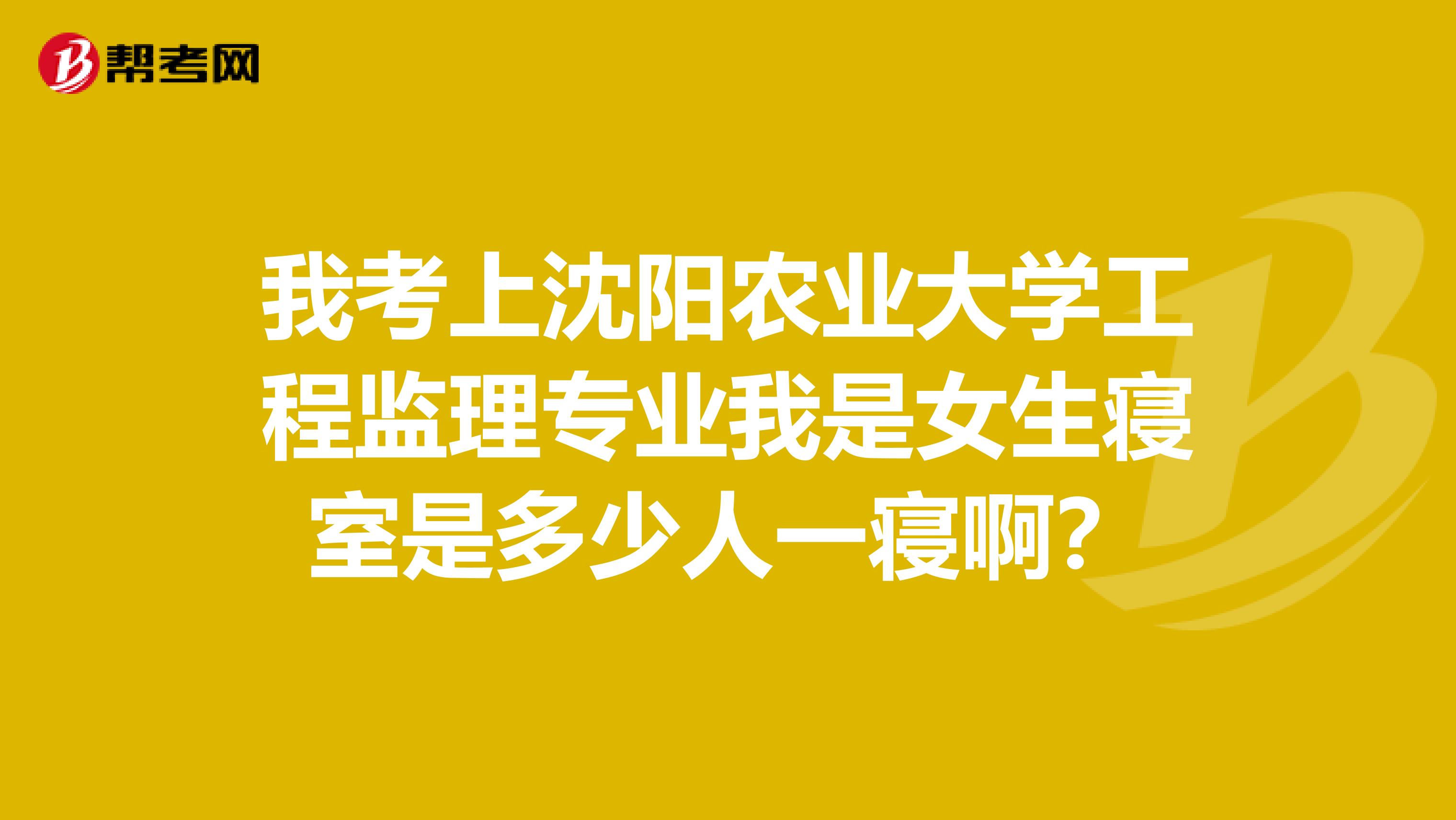 我考上沈阳农业大学工程监理专业我是女生寝室是多少人一寝啊?