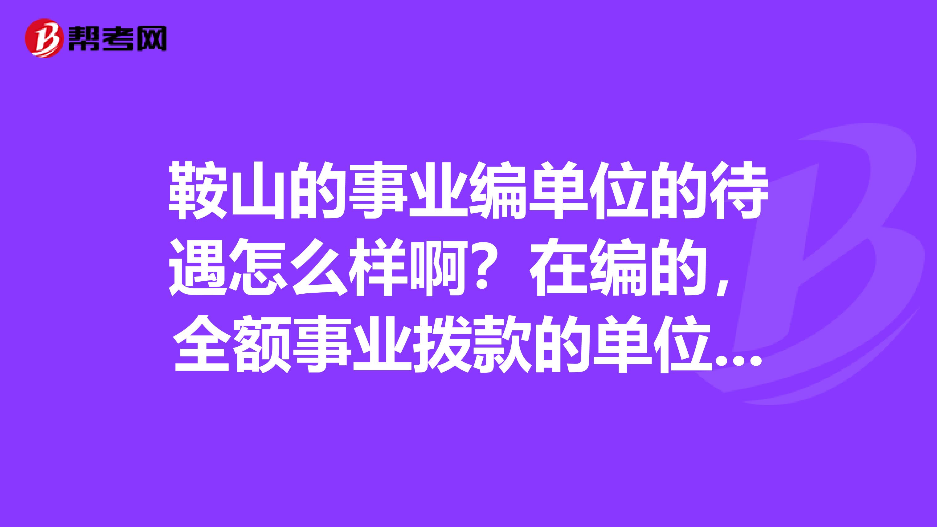 鞍山的事业编单位的待遇怎么样啊？在编的，全额事业拨款的单位。请具体点，谢谢了