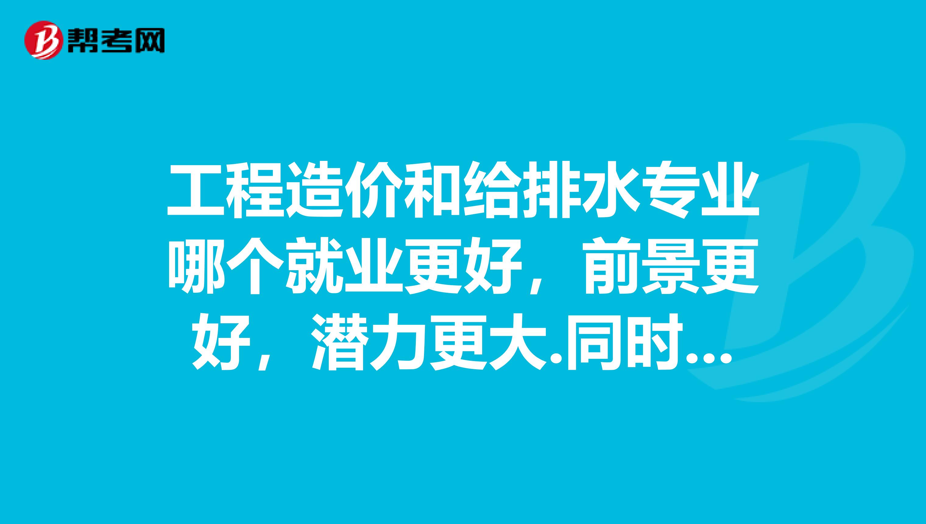 工程造价和给排水专业哪个就业更好，前景更好，潜力更大.同时，资格考试哪个相对更好通过.三年以后，这两个专业哪个更好一些。哪个更吃香