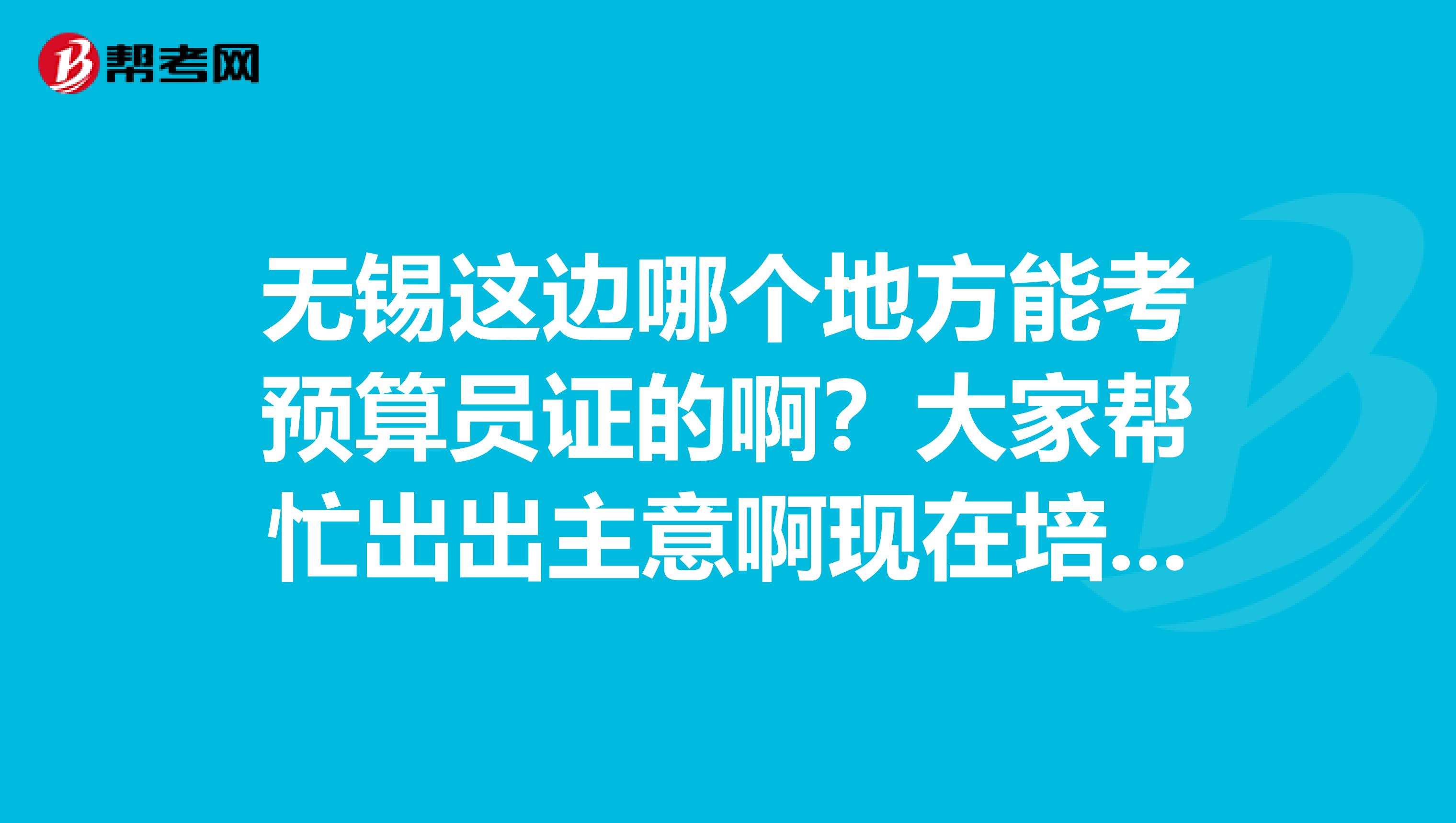 无锡这边哪个地方能考预算员证的啊?大家帮忙出出主意啊现在培训的地方太多了没法选的