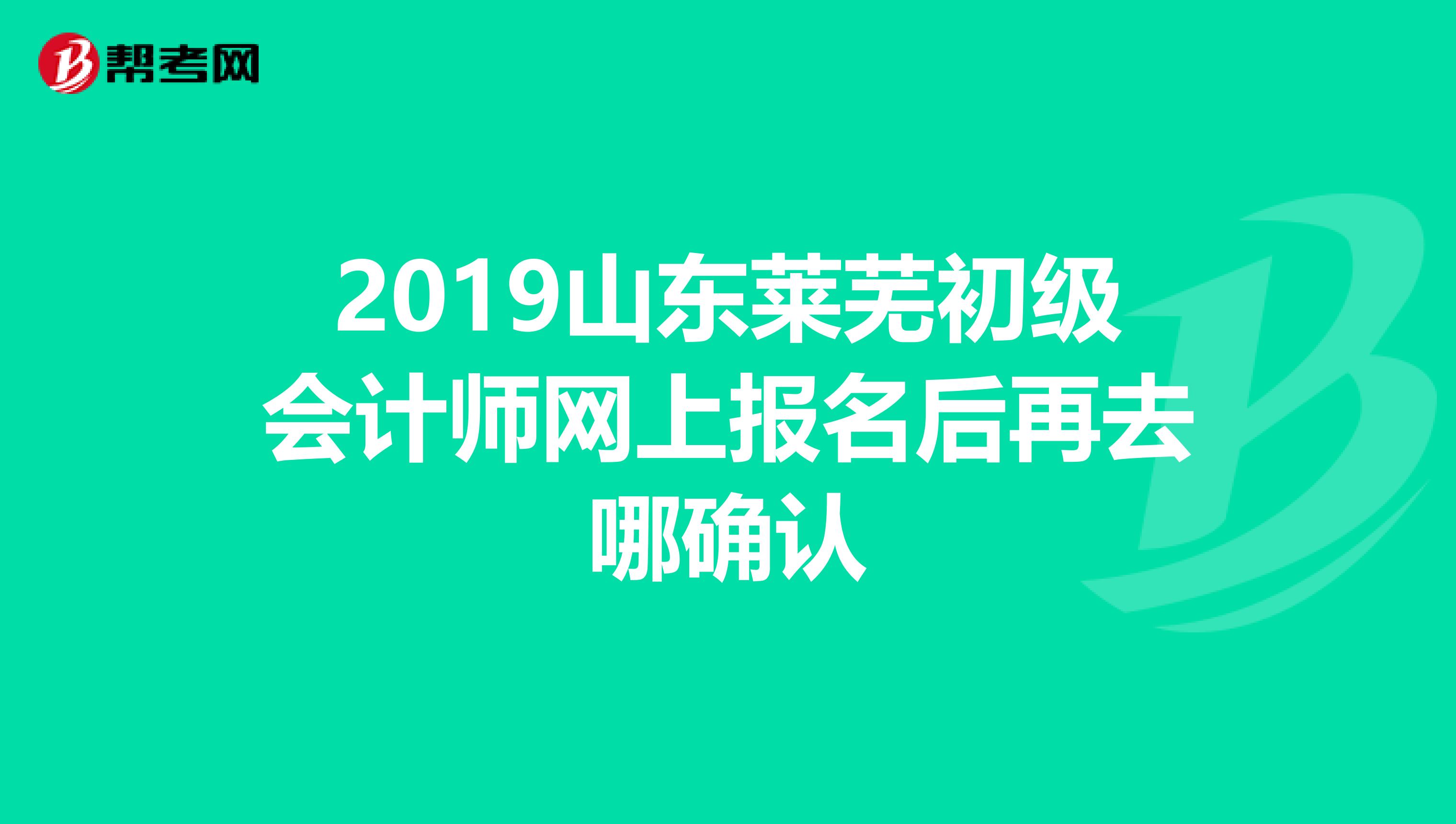 2019山东莱芜初级会计师网上报名后再去哪确认