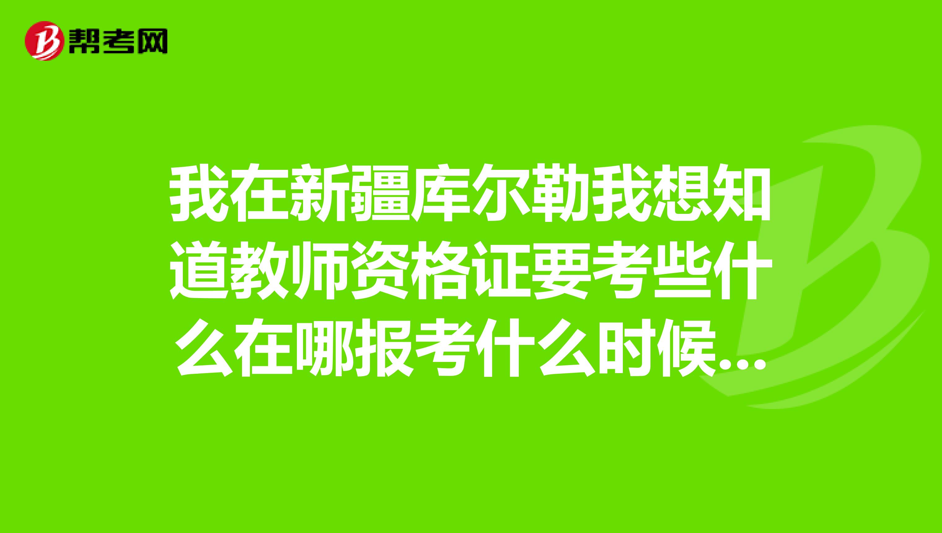 我在新疆库尔勒我想知道教师资格证要考些什么在哪报考什么时候考,一年几次