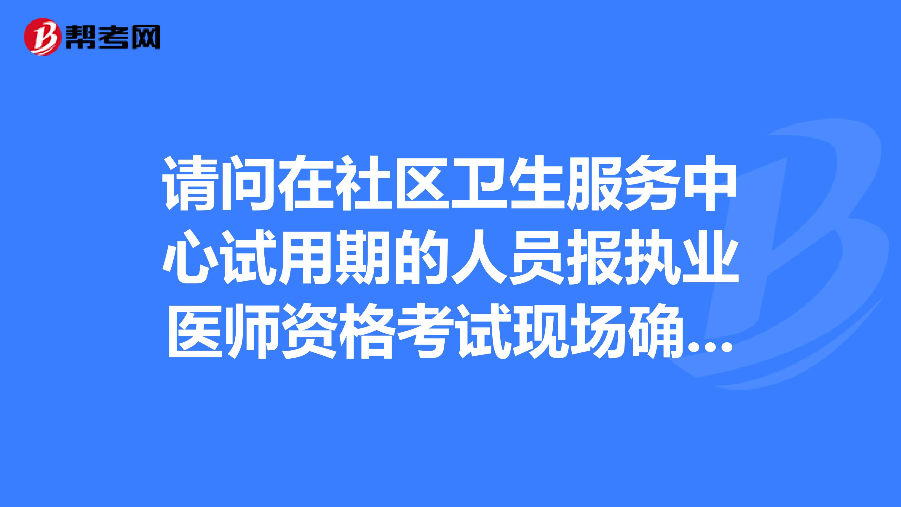 请问在社区卫生服务中心试用期的人员报执业医师资格考试现场确认时是否需要出示社区卫生服站的执业许可证