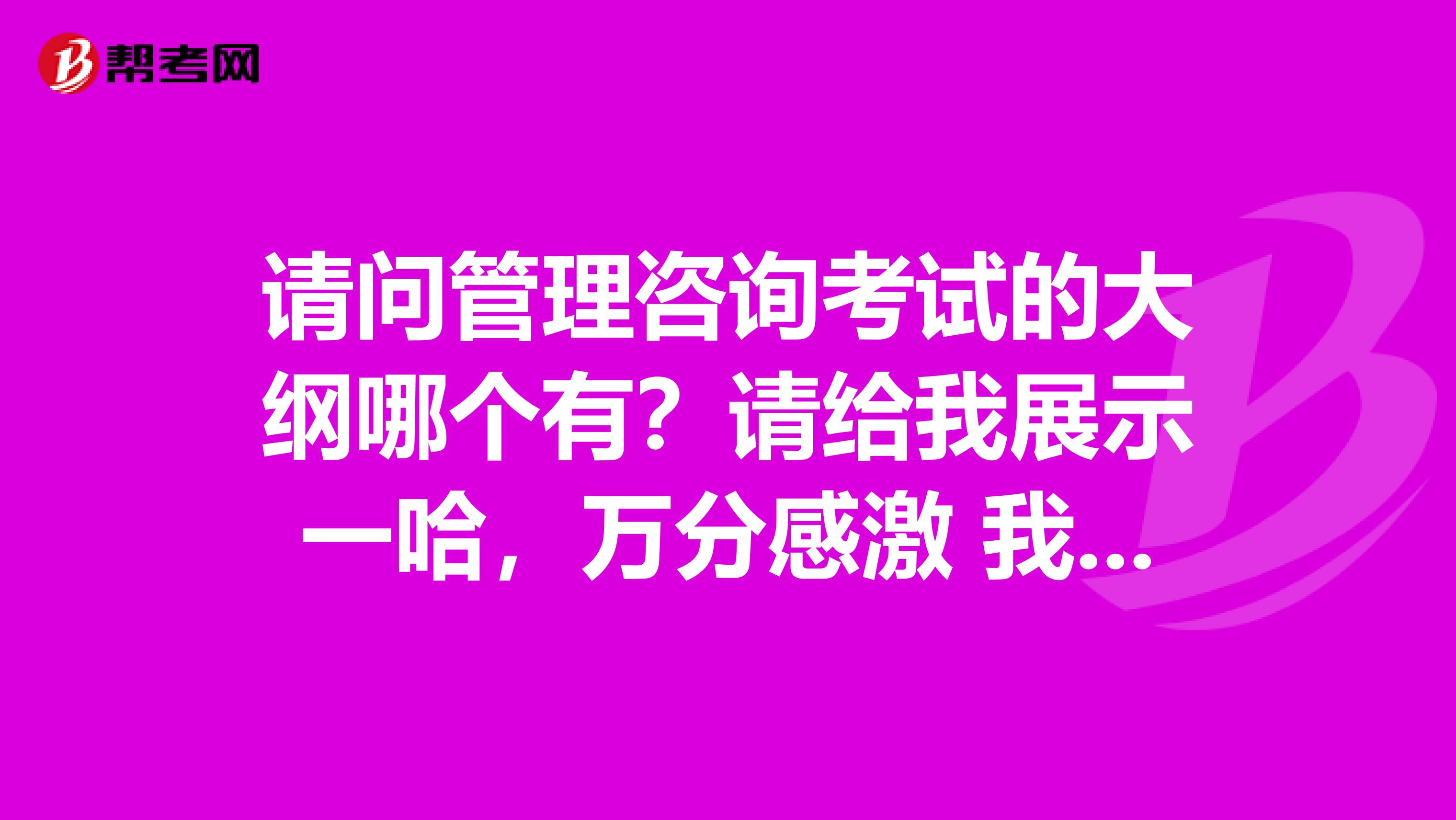 请问管理咨询考试的大纲哪个有?请给我展示一哈,万分感激 我是北京印刷学院的妹子
