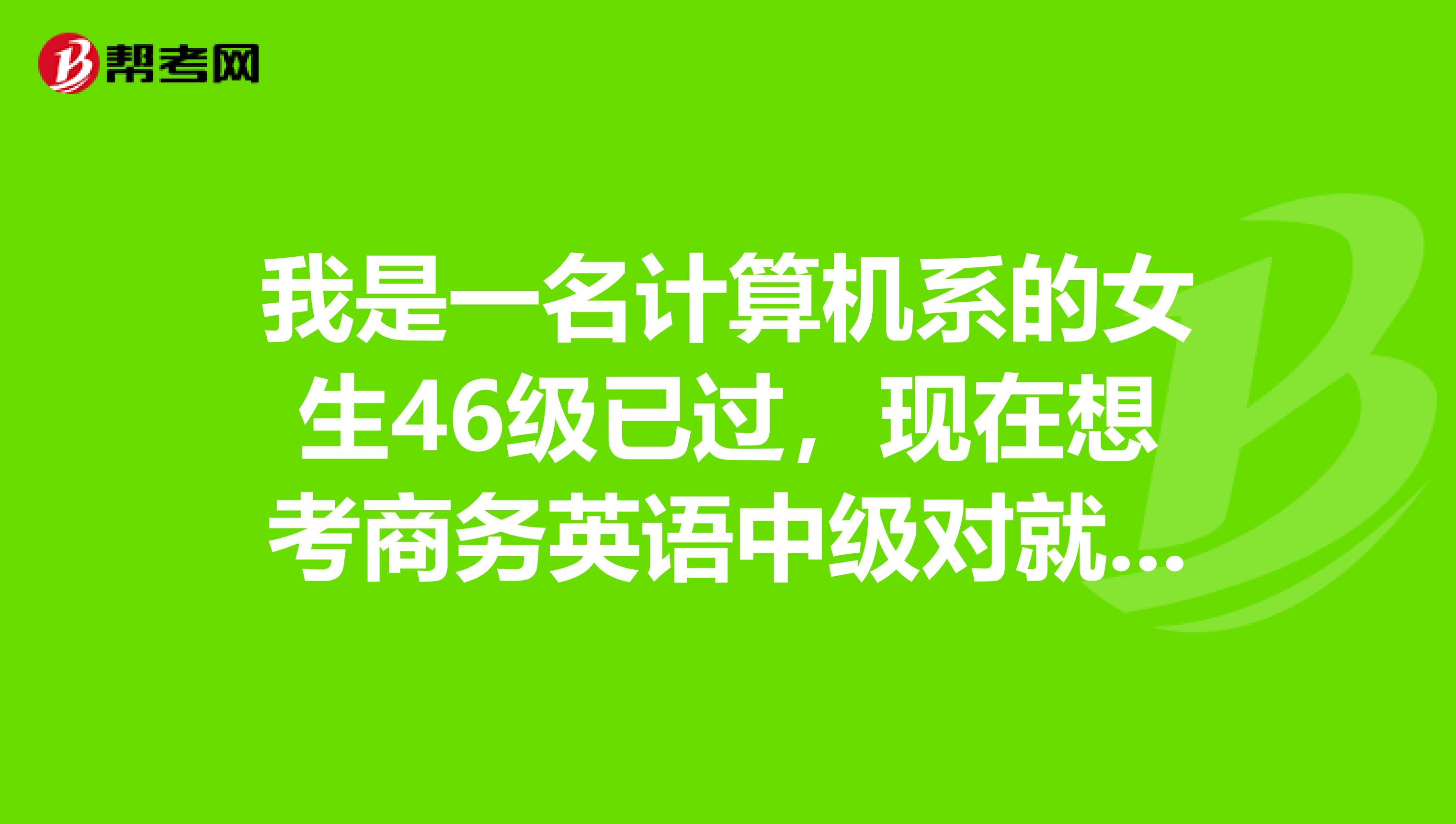 我是一名计算机系的女生46级已过,现在想考商务英语中级对就业有帮助吗?考中级就够了吗?