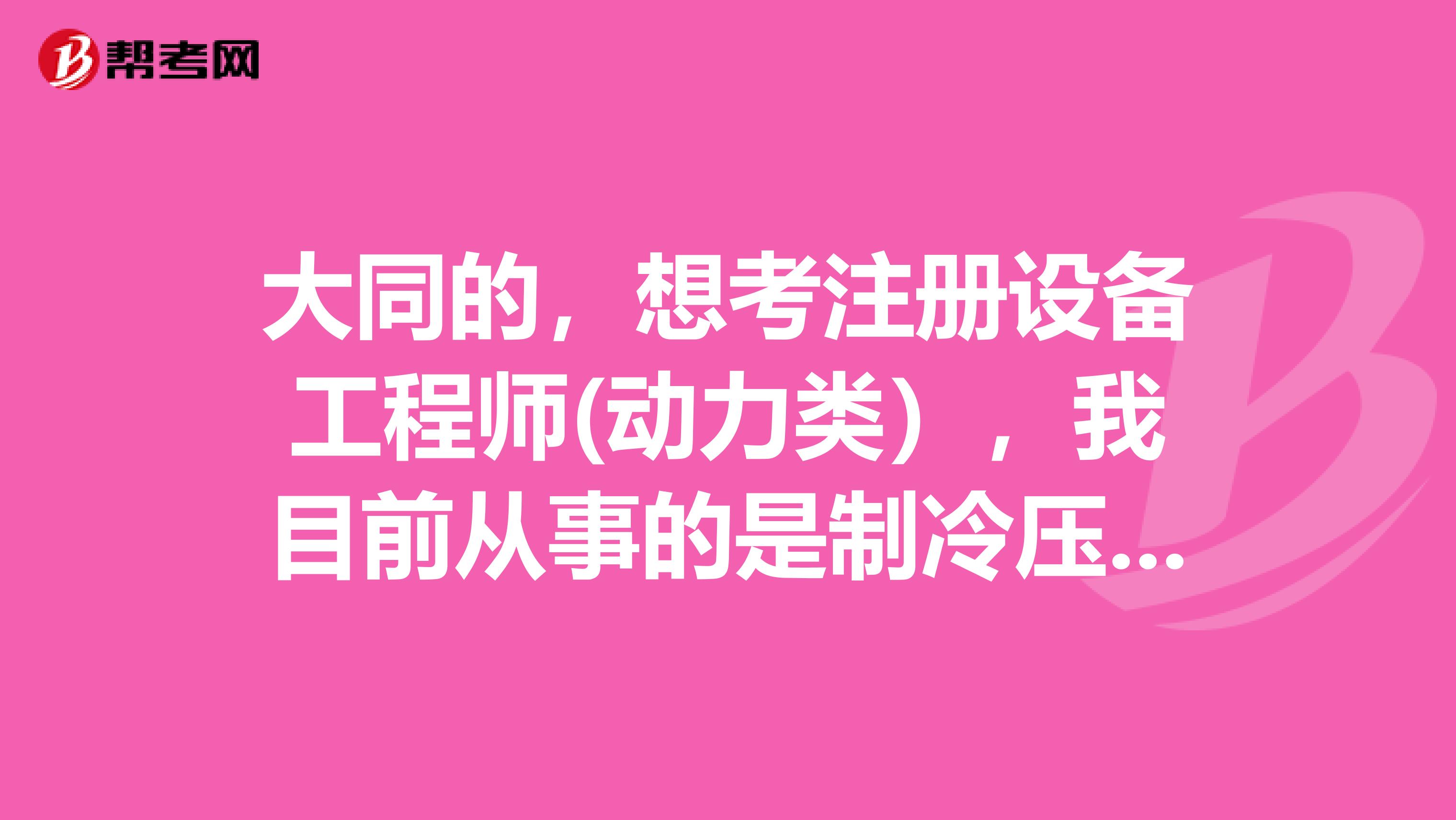 大同的，想考注册设备工程师(动力类），我目前从事的是制冷压缩机的开发设计工作，属不属于动力工程师的相关工作经验？