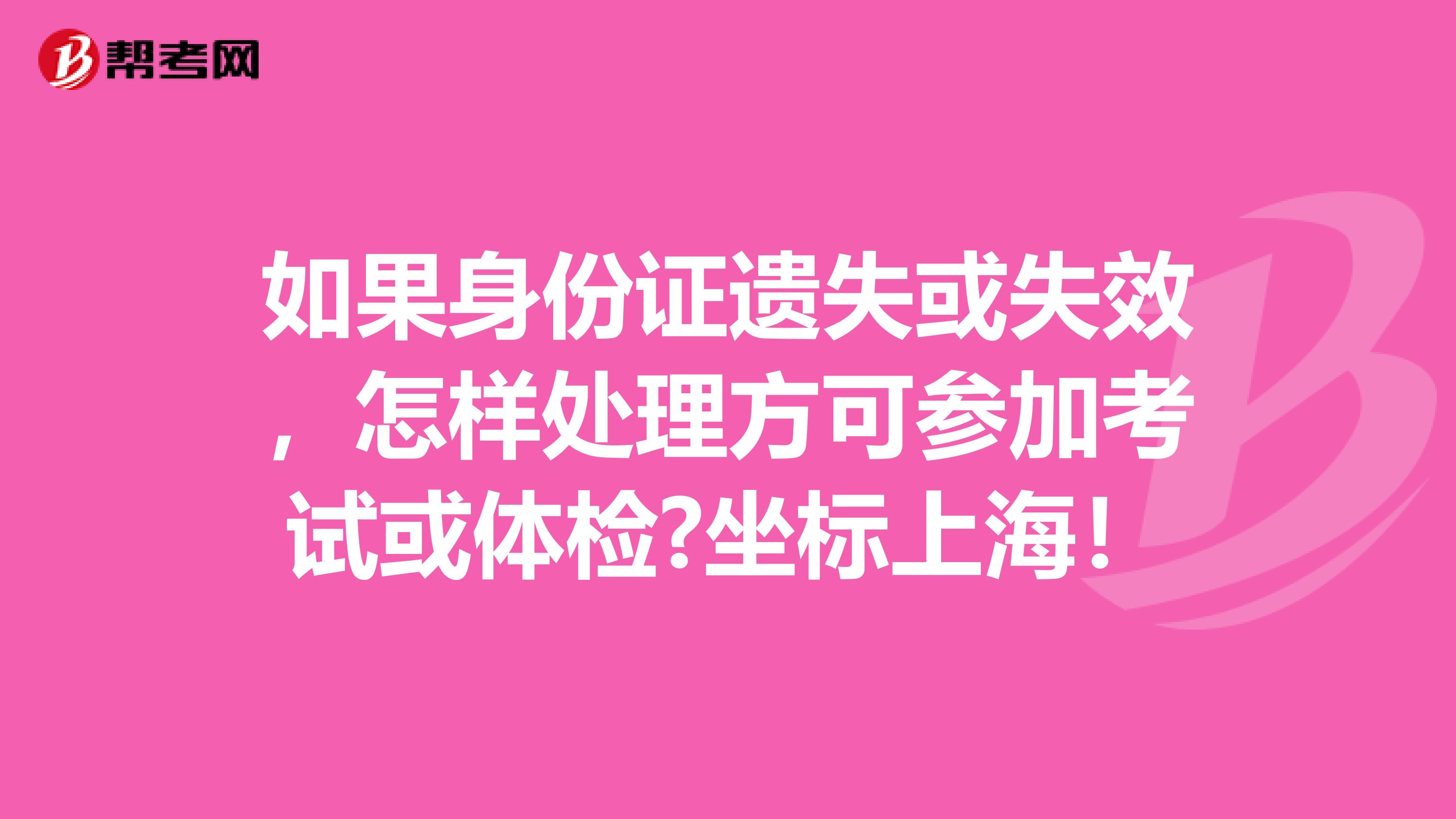 如果身份证遗失或失效，怎样处理方可参加考试或体检?坐标上海！