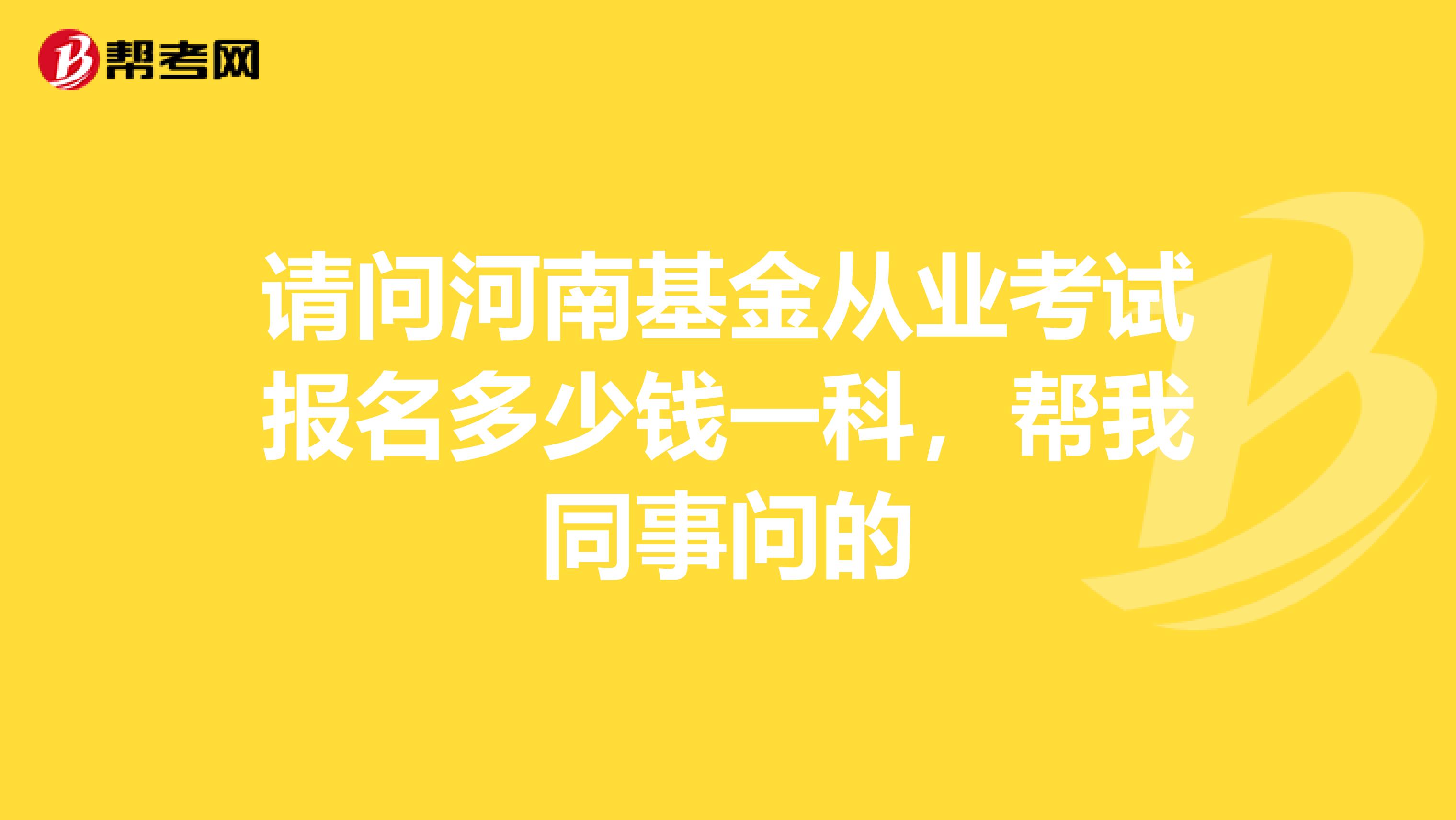 请问河南基金从业考试报名多少钱一科，帮我同事问的