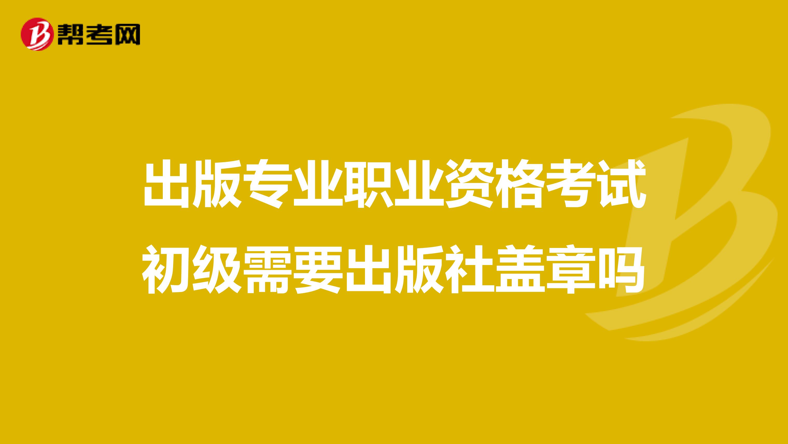 出版专业职业资格考试初级需要出版社盖章吗