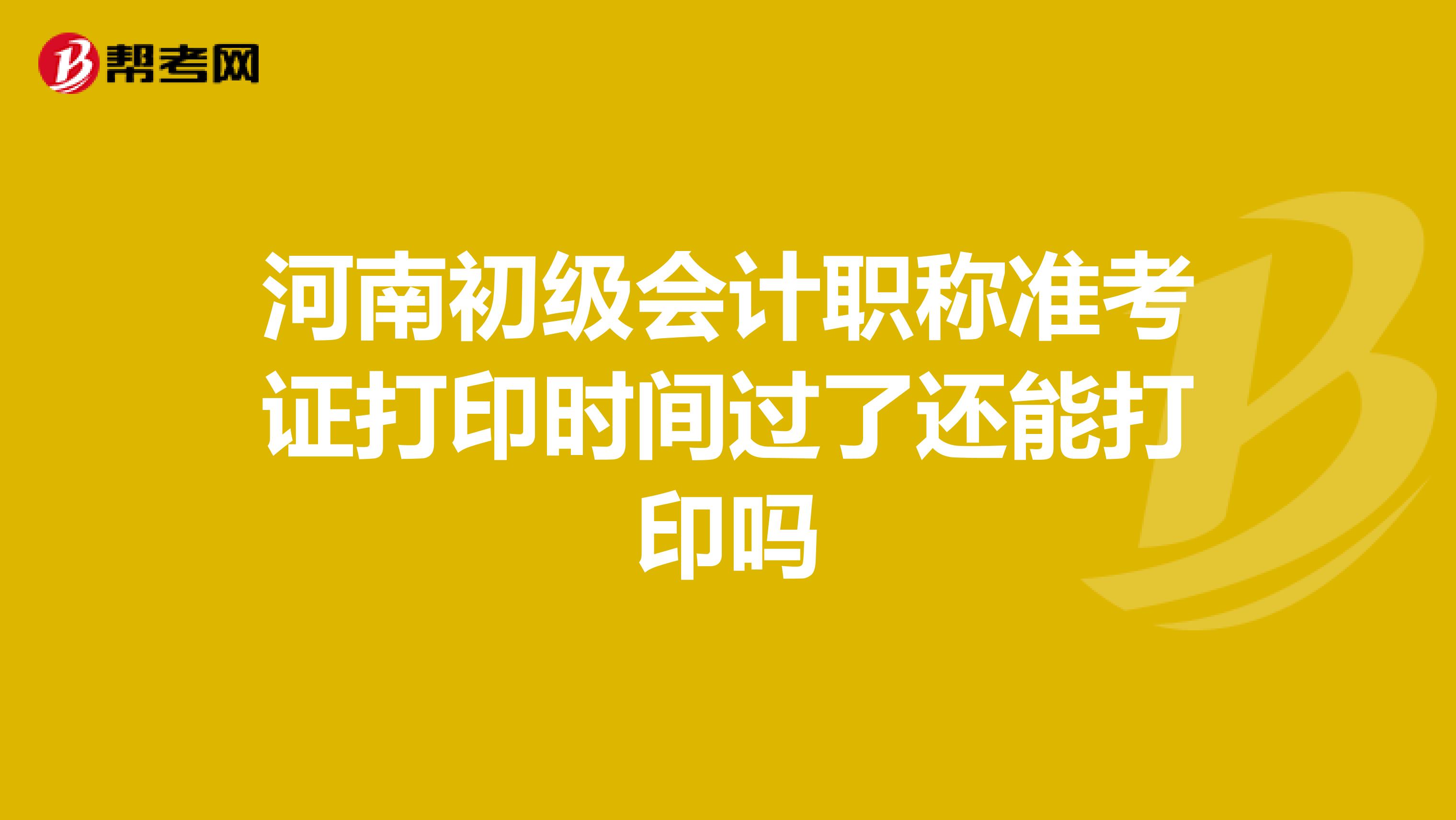 河南初级会计职称准考证打印时间过了还能打印吗