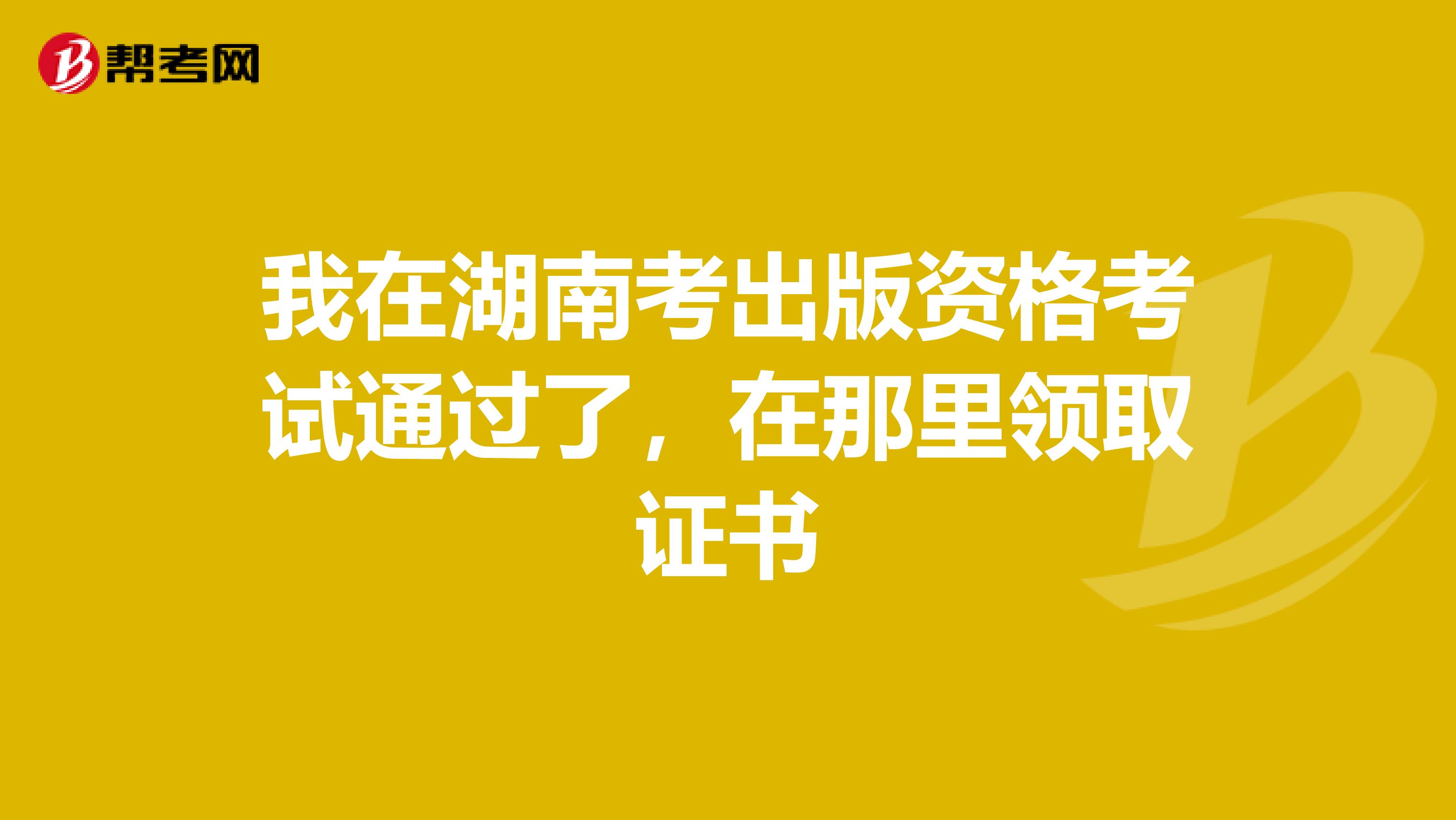 我在湖南考出版资格考试通过了，在那里领取证书