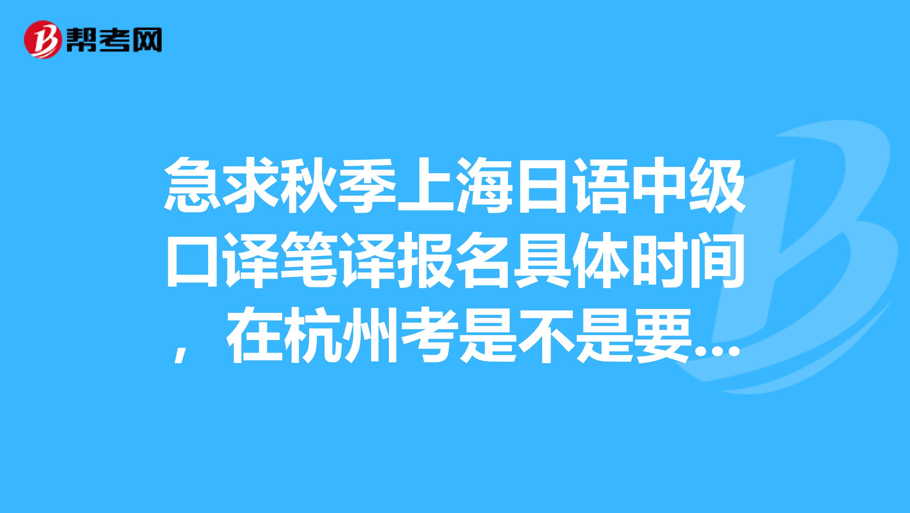 急求秋季上海日语中级口译笔译报名具体时间，在杭州考是不是要去文晖那边报？什么时候去？