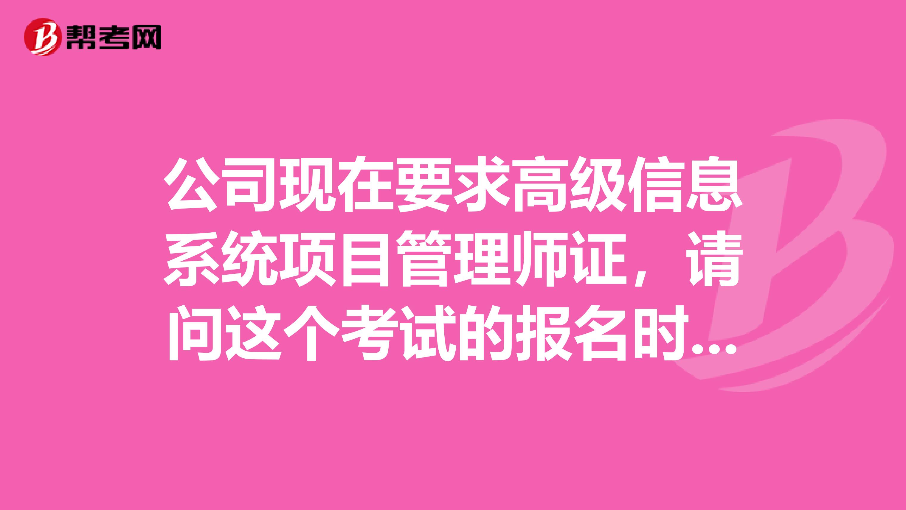 公司现在要求高级信息系统项目管理师证，请问这个考试的报名时间是什么时候，我打算去考一个。