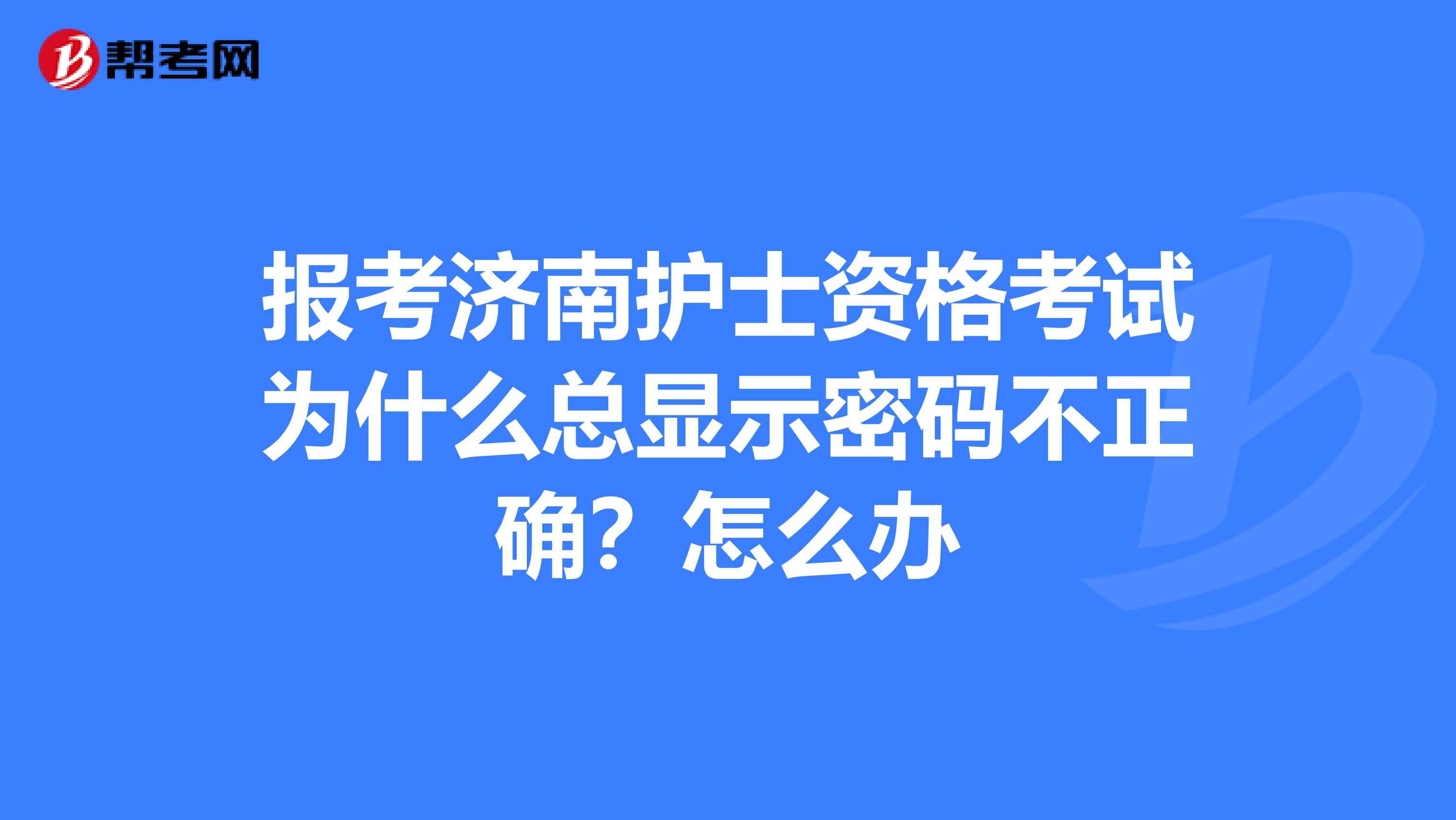 报考济南护士资格考试为什么总显示密码不正确?怎么办