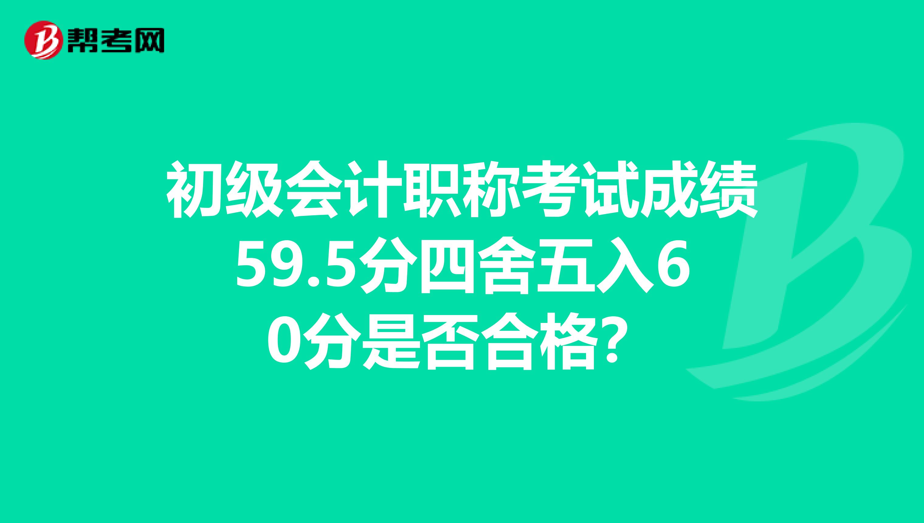 初级会计职称考试成绩59.5分四舍五入60分是否合格？