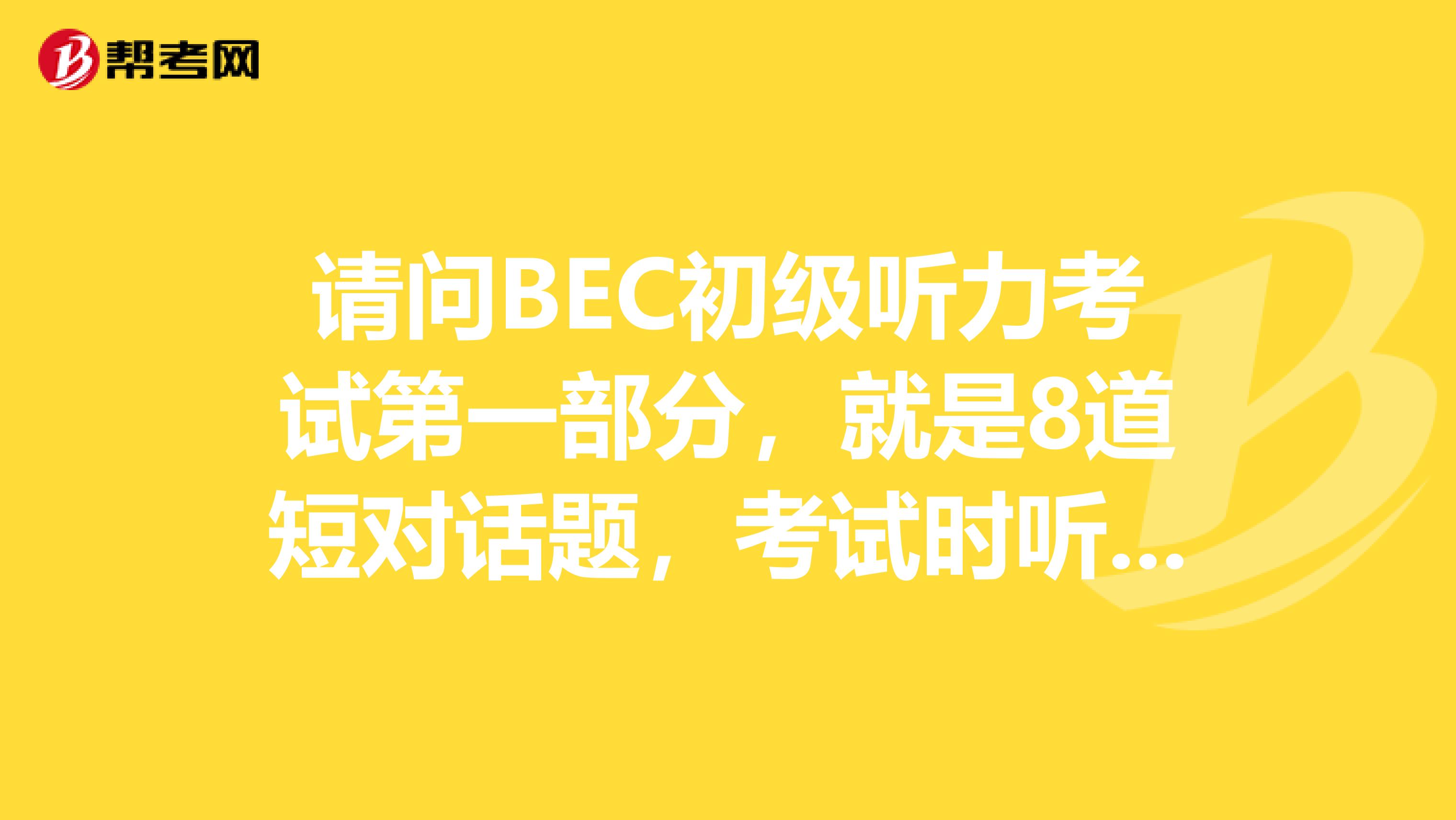 请问BEC初级听力考试第一部分，就是8道短对话题，考试时听几遍？一遍还是两遍？请注意，是第一部分，不是后面3部分