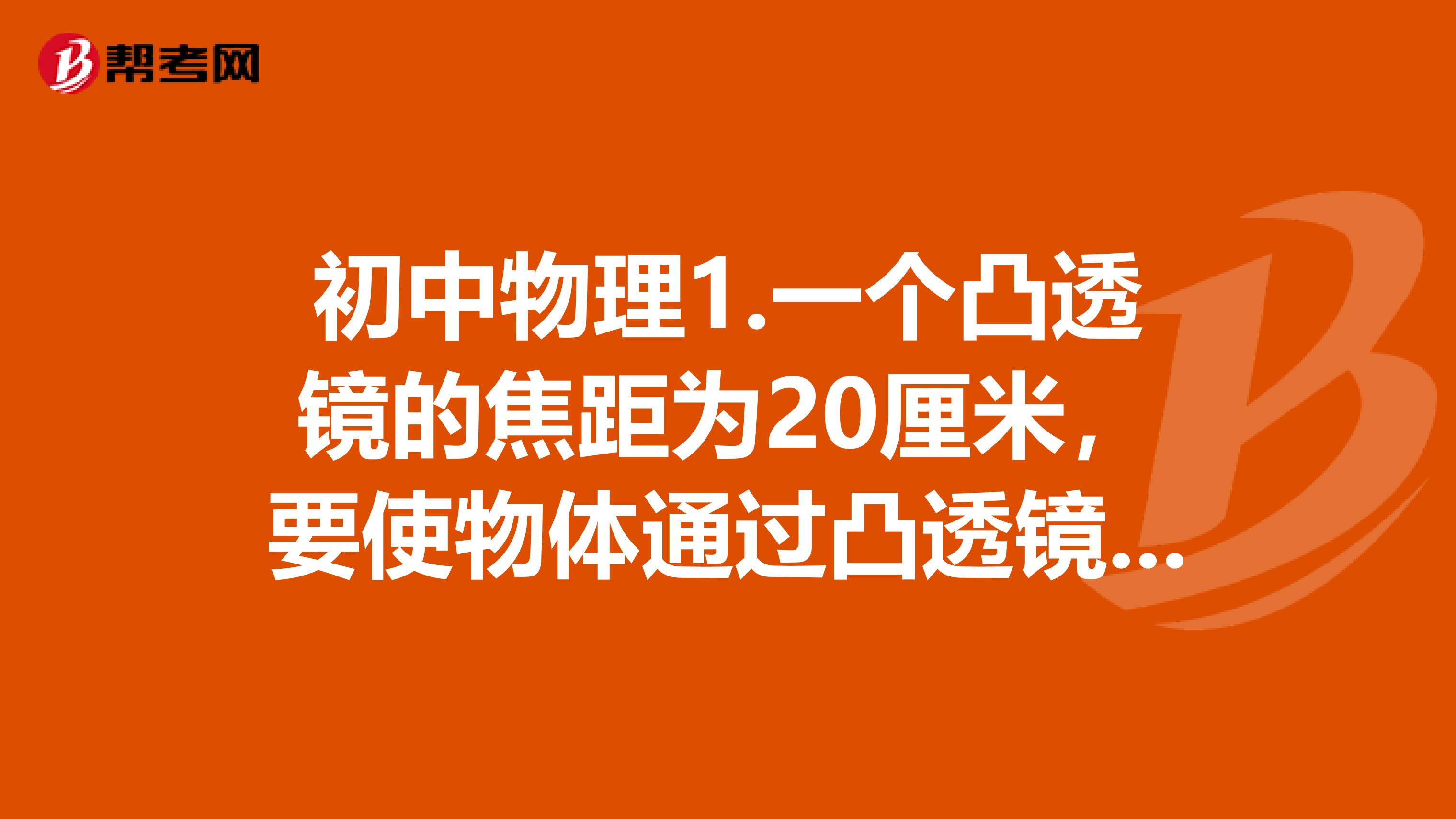 初中物理1.一个凸透镜的焦距为20厘米,要使物体通过凸透镜折射后能在光屏上成放大的像,光屏与凸透镜的距