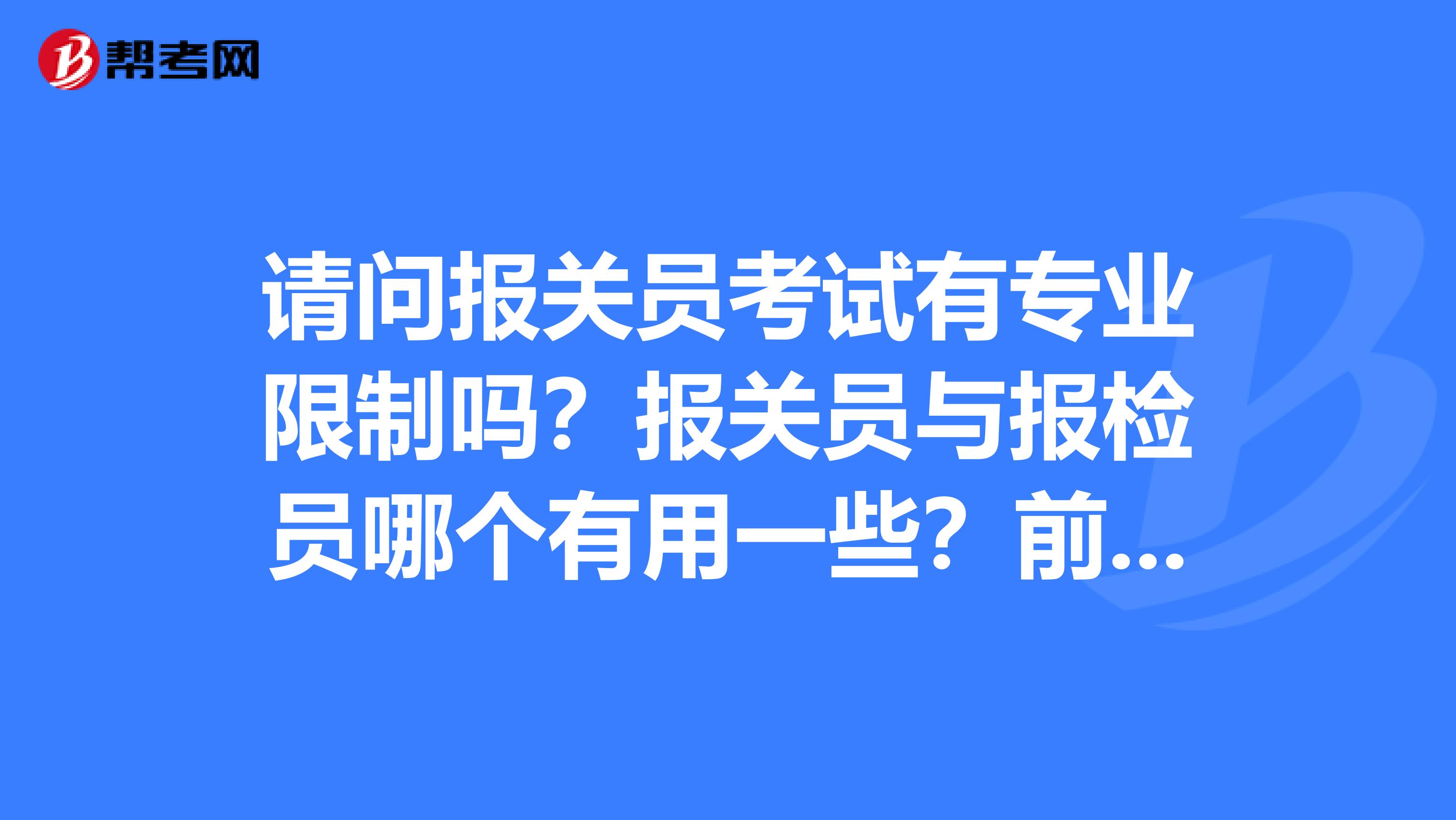 請問報關(guān)員考試有專業(yè)限制嗎？報關(guān)員與報檢員哪個有用一些？前同事想考