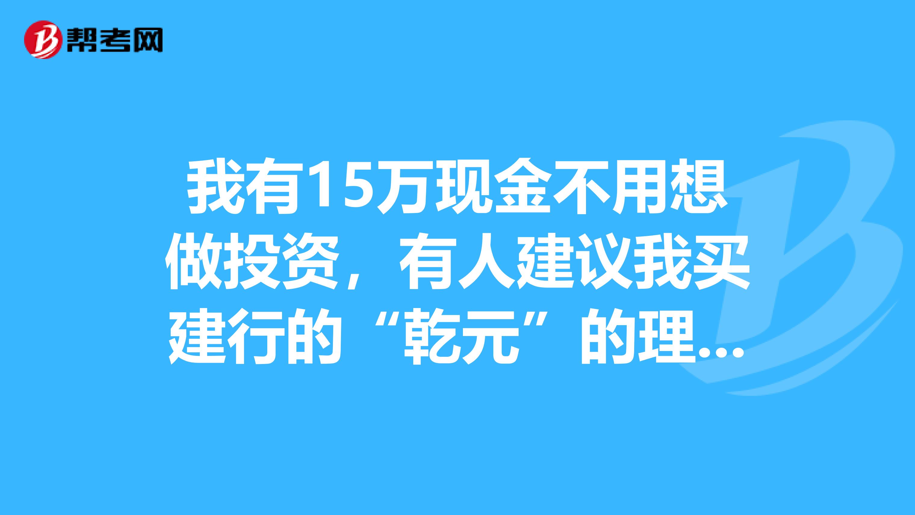 我有15万现金不用想做投资，有人建议我买建行的“乾元”的理财产品，我不知道有什么风险