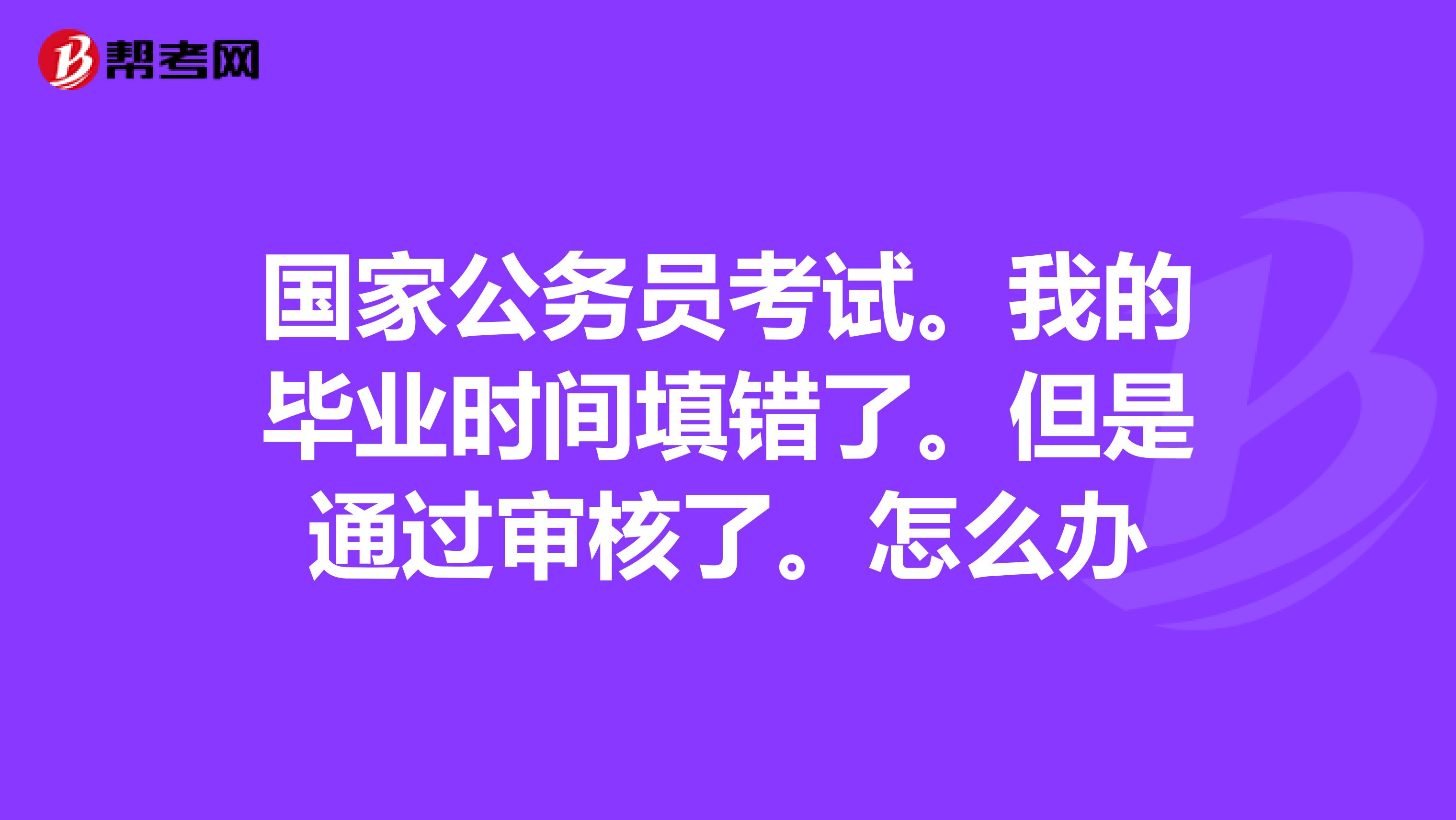 国家公务员考试。我的毕业时间填错了。但是通过审核了。怎么办