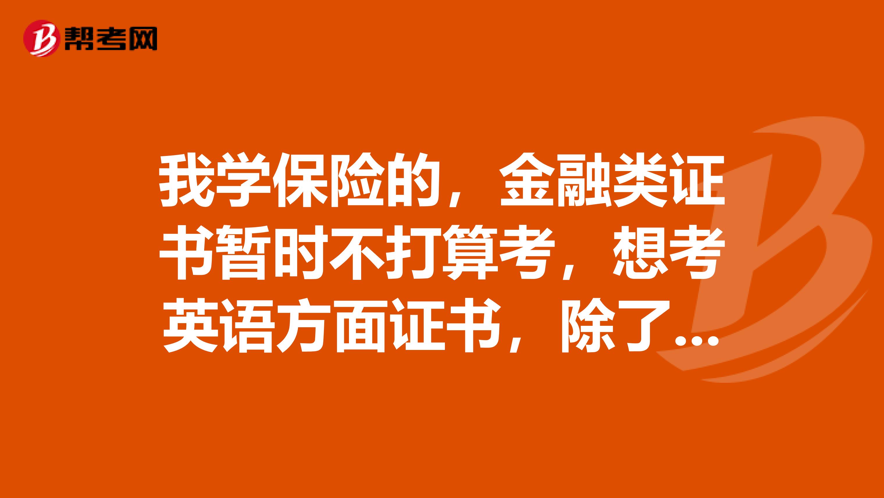 我学保险的，金融类证书暂时不打算考，想考英语方面证书，除了46级，商务英语外，还有哪些含金量高的证书呢？口译笔译考试呢？