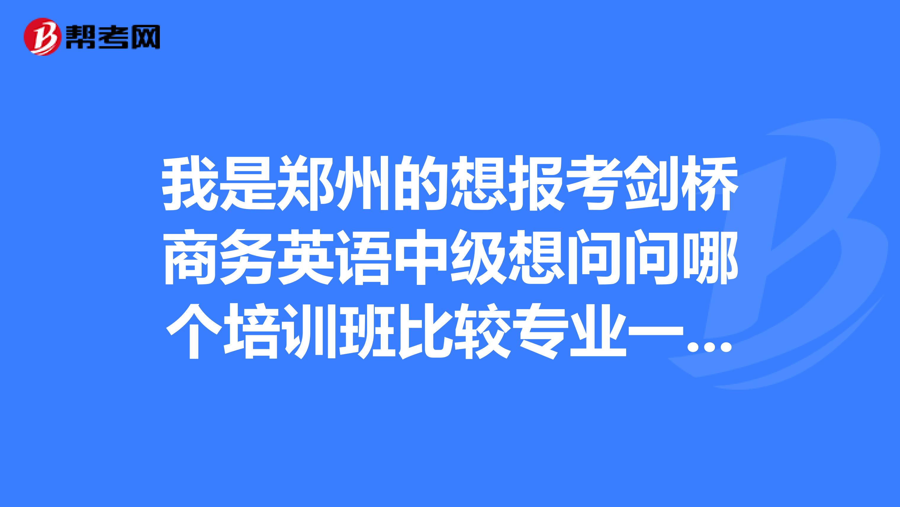 我是郑州的想报考剑桥商务英语中级想问问哪个培训班比较专业一点呢具体报名是怎么报的呢