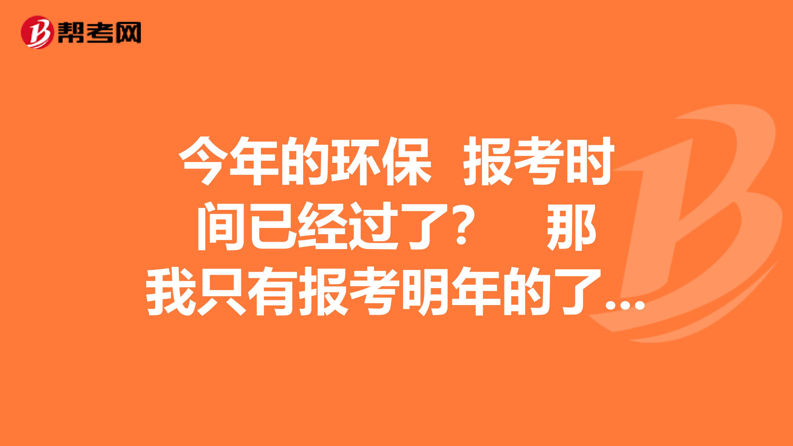 今年的环保 报考时间已经过了？ 那我只有报考明年的了 有人知道明年是多久报考吗？