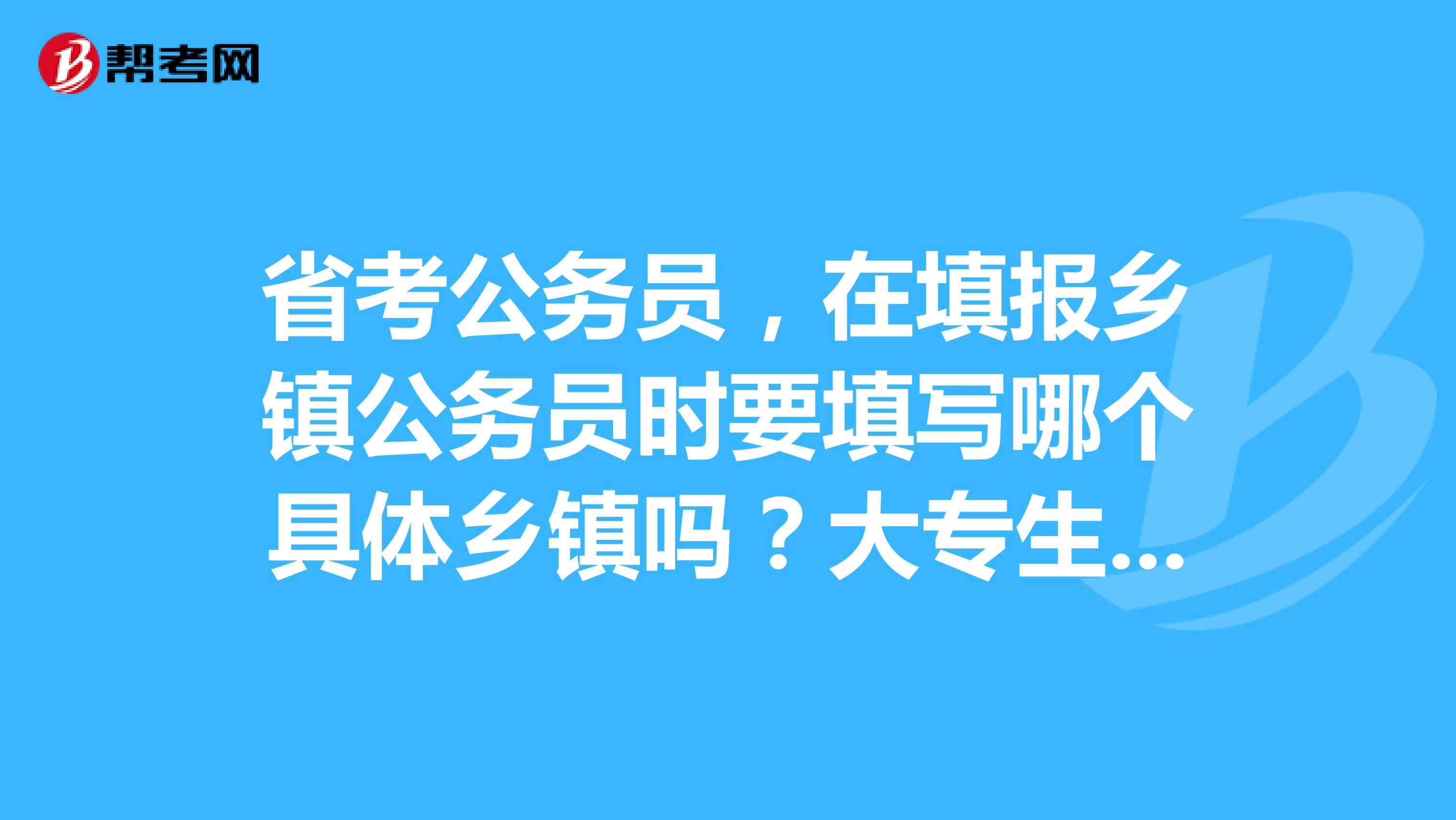 省考公务员,在填报乡镇公务员时要填写哪个具体乡镇吗?大专生可以报考公务员吗?