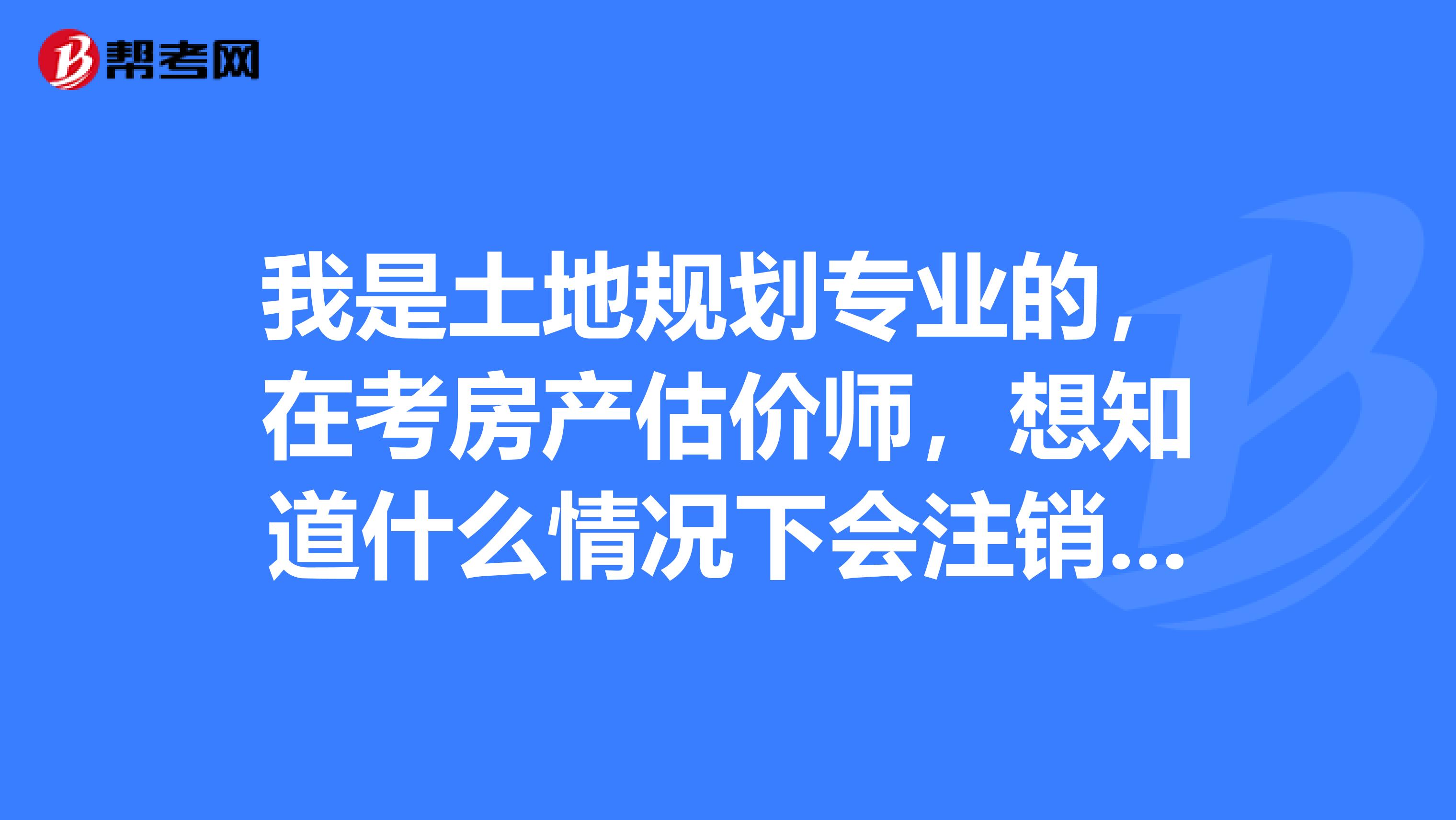 我是土地规划专业的，在考房产估价师，想知道什么情况下会注销注册房产估价师